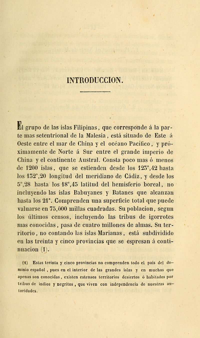 INTRODUCCIÓN. m grupo de las islas Filipinas, que corresponde á la par- te mas setentrional de la Malesia, está situado de Este á Oeste entre el mar de China y el océano Pacífico, y pró- ximamente de Norte á Sur entre el grande imperio de China y el continente Austral. Consta poco mas ó menos de 1200 islas, que se estienden desde los 125°,42 hasta los 152°,20 longitud del meridiano de Cádiz, y desde los 5o,28 hasta los 18°,45 latitud del hemisferio boreal, no incluyendo las islas Babuyanes y Batanes que alcanzan hasta los 21°. Comprenden una superficie total que puede valuarse en 75,000 millas cuadradas. Su población, según los últimos censos, incluyendo las tribus de igorrotes mas conocidas, pasa de cuatro millones de almas. Su ter- ritorio , no contando las islas Marianas, está subdividido en las treinta y cinco provincias que se espresan á conti- nuación (1). (I) Estas treinta y cinco provincias no comprenden todo el país del do- minio español , pues en el interior de las grandes islas y en muchas que apenas son conocidas, existen estensos territorios desiertos ó habitados por tribus de indios y negritos , que viven con independencia de nuestras au- toridades.