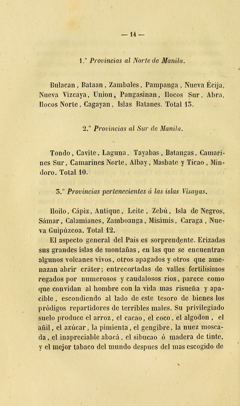 1.° Provincias al Norte de Manila. Bulacan, Bataan, Zambales, Pampanga , Nueva Écija, Nueva Vizcaya, Union, Pangasinan, llocos Sur, Abra, llocos Norte, Cagayan, Islas Batanes. Total 13. 2.° Provincias al Sur de Manila. Tondo, Cavite, Laguna, Tayabas , Batangas, Camari- nes Sur, Camarines Norte, Albay, Masbate y Ticao , Min- doro. Total 10. 3.° Provincias pertenecientes á las islas Visayas. Iloilo, Cápiz, Antique, Leite , Zebú, Isla de Negros, Samar, Calamianes, Zamboanga, Misarais, Caraga , Nue- va Guipúzcoa. Total 12. El aspecto general del País es sorprendente. Erizadas sus grandes islas de montañas, en las que se encuentran algunos volcanes vivos, otros apagados y otros que ame- nazan abrir cráter; entrecortadas de valles fértilísimos regados por numerosos y caudalosos rios, parece como que convidan al hombre con la vida mas risueña y apa- cible , escondiendo al lado de este tesoro de bienes los pródigos repartidores de terribles males. Su privilegiado suelo produce el arroz, el cacao, el coco, el algodón , el añil, el azúcar, la pimienta, el gengibre, la nuez mosca- da , el inapreciable abacá, el sibucao ó madera de tinte, y el mejor tabaco del mundo después del mas escogido de