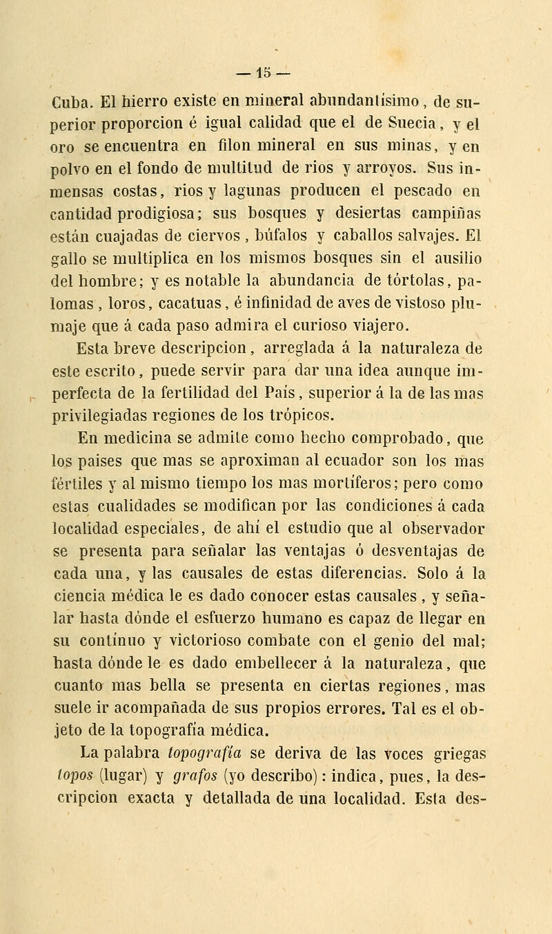Cuba. El hierro existe en mineral abundantísimo, de su- perior proporción é igual calidad que el de Suecia, y el oro se encuentra en filón mineral en sus minas, y en polvo en el fondo de multitud de rios y arroyos. Sus in- mensas costas, rios y lagunas producen el pescado en cantidad prodigiosa; sus bosques y desiertas campiñas están cuajadas de ciervos , búfalos y caballos salvajes. El gallo se multiplica en los mismos bosques sin el ausilio del hombre; y es notable la abundancia de tórtolas, pa- lomas , loros, cacatúas, é infinidad de aves de vistoso plu- maje que á cada paso admira el curioso viajero. Esta breve descripción, arreglada á la naturaleza de este escrito, puede servir para dar una idea aunque im- perfecta de la fertilidad del País, superior á la de las mas privilegiadas regiones de los trópicos. En medicina se admite como hecho comprobado, que los países que mas se aproximan al ecuador son los mas fértiles y al mismo tiempo los mas mortíferos; pero como estas cualidades se modifican por las condiciones á cada localidad especiales, de ahí el estudio que al observador se presenta para señalar las ventajas ó desventajas de cada una, y las causales de estas diferencias. Solo á la ciencia médica le es dado conocer estas causales , y seña- lar hasta dónde el esfuerzo humano es capaz de llegar en su continuo y victorioso combate con el genio del mal; hasta dónde le es dado embellecer á la naturaleza, que cuanto mas bella se presenta en ciertas regiones, mas suele ir acompañada de sus propios errores. Tal es el ob- jeto de la topografía médica. La palabra topografía se deriva de las voces griegas topos (lugar) y grafos (yo describo): indica, pues, la des- cripción exacta y detallada de una localidad. Esta des-