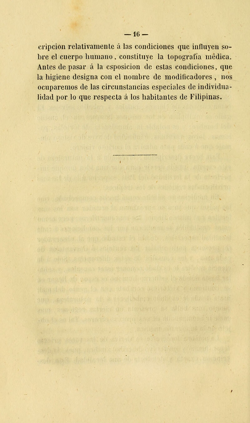 cripcion relativamente á las condiciones que influyen so- bre el cuerpo humano, constituye la topografía médica. Antes de pasar á la esposicion de estas condiciones, que la higiene designa con el nombre de modificadores , nos ocuparemos de las circunstancias especiales de individua- lidad por lo que respecta á los habitantes de Filipinas.
