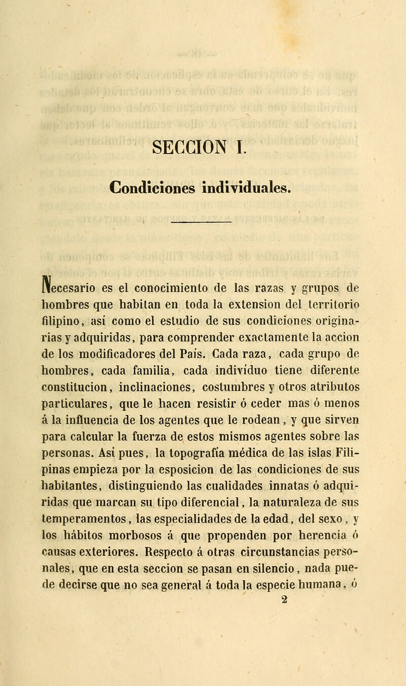 SECCIÓN I. Condiciones individuales. Necesario es el conocimiento de las razas y grupos de hombres que habitan en toda la extensión del territorio filipino, así como el estudio de sus condiciones origina- rias y adquiridas, para comprender exactamente la acción de los modificadores del País. Cada raza, cada grupo de hombres, cada familia, cada individuo tiene diferente constitución, inclinaciones, costumbres y otros atributos particulares, que le hacen resistir ó ceder mas ó menos á la influencia de los agentes que le rodean, y que sirven para calcular la fuerza de estos mismos agentes sobre las personas. Así pues, la topografía médica de las islas Fili- pinas empieza por la esposicion de las condiciones de sus habitantes, distinguiendo las cualidades innatas ó adqui- ridas que marcan su tipo diferencial, la naturaleza de sus temperamentos, las especialidades de la edad, del sexo, y los hábitos morbosos á que propenden por herencia ó causas exteriores. Respecto á otras circunstancias perso- nales, que en esta sección se pasan en silencio, nada pue- de decirse que no sea general á toda la especie humana, ó 2