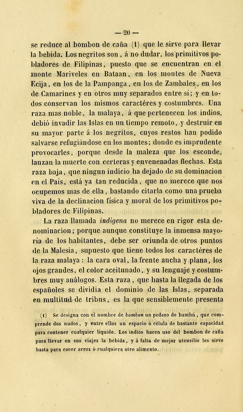 se reduce al bombón de caña (1) que le sirve para llevar la bebida. Los negritos son, á no dudar, los primitivos po- bladores de Filipinas, puesto que se encuentran en el monte Mariveles en Bataan, en los montes de Nueva Ecija, en los de la Pampanga, en los de Zambales, en los de Camarines y en otros muy separados entre sí; y en to- dos conservan los mismos caracteres y costumbres. Una raza mas noble, la malaya, á que pertenecen los indios, debió invadir las Islas en un tiempo remoto, y destruir en su mayor parte á los negritos, cuyos restos han podido salvarse refugiándose en los montes; donde es imprudente provocarles, porque desde la maleza que los esconde, lanzan la muerte con certeras y envenenadas flechas. Esta raza baja, que ningún indicio ha dejado de su dominación en el País, está ya tan reducida, que no merece que nos ocupemos mas de ella, bastando citarla como una prueba viva de la declinación física y moral de los primitivos po- bladores de Filipinas. La raza llamada indígena no merece en rigor esta de- nominación ; porque aunque constituye la inmensa mayo- ría de los habitantes, debe ser oriunda de otros puntos de la Malesia, supuesto que tiene todos los caracteres de la raza malaya : la cara oval, la frente ancha y plana, los ojos grandes, el color aceitunado, y su lenguaje y costum- bres muy análogos. Esta raza , que hasta la llegada de los españoles se dividía el dominio de las Islas, separada en multitud de tribus, es la que sensiblemente presenta (1) Se designa con el nombre de bombón un pedazo de bambú , que com- prende dos nudos, y entre ellos un espacio ó célula de bastante capacidad para contener cualquier líquido. Los indios hacen uso del bombón de cana para llevar en sus viajes la bebida, y á falta de mejor utensilio les sirve hasta para cocer arrox ó cualquiera otro alimento.