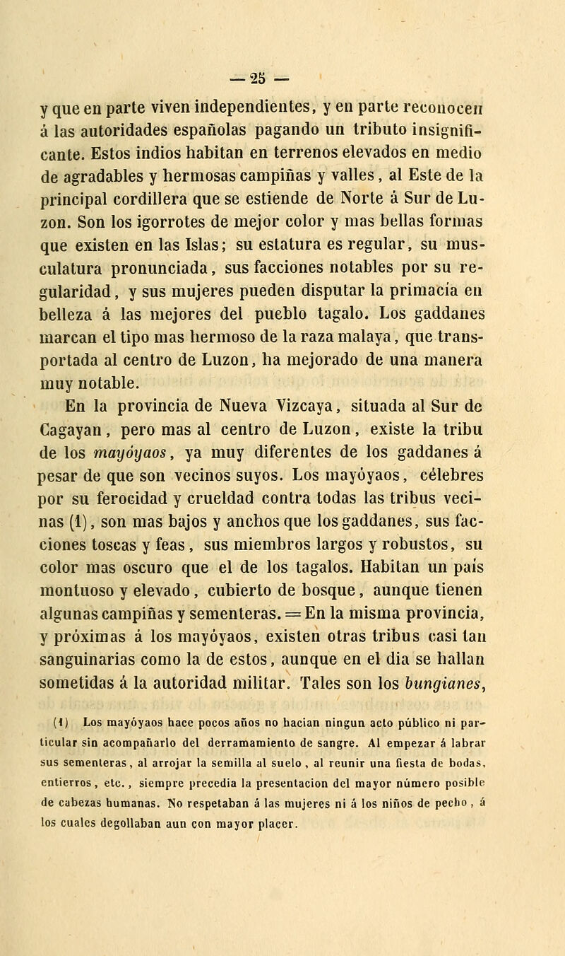 y que en parte viven independientes, y en parte reconocen á las autoridades españolas pagando un tributo insignifi- cante. Estos indios habitan en terrenos elevados en medio de agradables y hermosas campiñas y valles, al Este de la principal cordillera que se estiende de Norte á Sur de Lu- zon. Son los igorrotes de mejor color y mas bellas formas que existen en las Islas; su estatura es regular, su mus- culatura pronunciada, sus facciones notables por su re- gularidad , y sus mujeres pueden disputar la primacía en belleza á las mejores del pueblo tagalo. Los gaddanes marcan el tipo mas hermoso de la raza malaya, que trans- portada al centro de Luzon, ha mejorado de una manera muy notable. En la provincia de Nueva Vizcaya, situada al Sur de Cagayan , pero mas al centro de Luzon, existe la tribu de los mayóyaos, ya muy diferentes de los gaddanes á pesar de que son vecinos suyos. Los mayóyaos, célebres por su ferocidad y crueldad contra todas las tribus veci- nas (1), son mas bajos y anchos que los gaddanes, sus fac- ciones toscas y feas, sus miembros largos y robustos, su color mas oscuro que el de los tagalos. Habitan un país montuoso y elevado, cubierto de bosque, aunque tienen algunas campiñas y sementeras. = En la misma provincia, y próximas á los mayóyaos, existen otras tribus casi tan sanguinarias como la de estos, aunque en el dia se hallan sometidas á la autoridad militar. Tales son los bungianes, {i) Los mayóyaos hace pocos años no hacían ningún acto público ni par- ticular sin acompañarlo del derramamiento de sangre. Al empezar á labrar sus sementeras, al arrojar la semilla al suelo, al reunir una fiesta de bodas, entierros, etc., siempre precedía la presentación del mayor número posible de cabezas humanas. No respetaban á las mujeres ni á los niños de pecho, á los cuales degollaban aun con mayor placer.
