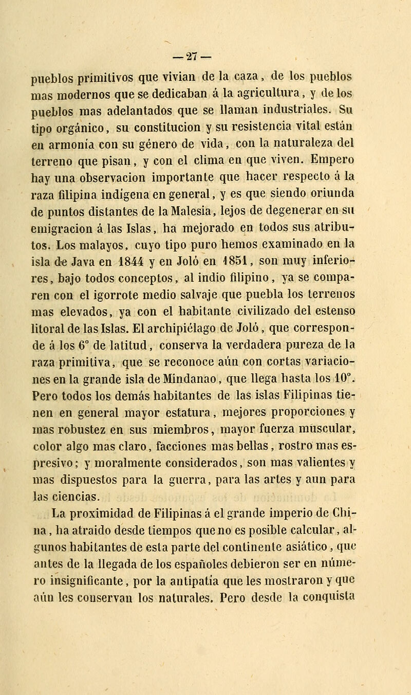 pueblos primitivos que vivían de la caza, de los pueblos mas modernos que se dedicaban á la agricultura, y de los pueblos mas adelantados que se llaman industriales. Su tipo orgánico, su constitución y su resistencia vital están en armonía con su género de vida, con la naturaleza del terreno que pisan, y con el clima en que viven. Empero hay una observación importante que hacer respecto á la raza filipina indígena en general, y es que siendo oriunda de puntos distantes de laMalesia, lejos de degenerar en su emigración á las Islas, ha mejorado en todos sus atribu- tos. Los malayos, cuyo tipo puro hemos examinado en la isla de Java en 1844 y en Joló en 1851, son muy inferio- res, bajo todos conceptos, al indio filipino, ya se compa- ren con el igorrote medio salvaje que puebla los terrenos mas elevados, ya con el habitante civilizado del estenso litoral de las Islas. El archipiélago de Joló, que correspon- de á los 6o de latitud, conserva la verdadera pureza de la raza primitiva, que se reconoce aún con cortas variacio- nes en la grande isla de Mindanao, que llega hasta los 10°. Pero todos los demás habitantes de las islas Filipinas tie- nen en general mayor estatura, mejores proporciones y mas robustez en sus miembros, mayor fuerza muscular, color algo mas claro, facciones mas bellas, rostro mas es- presivo; y moralmente considerados, son mas valientes y mas dispuestos para la guerra, para las artes y aun para las ciencias. La proximidad de Filipinas á el grande imperio de Chi- na , ha atraído desde tiempos que no es posible calcular, al- gunos habitantes de esta parte del continente asiático, que antes de la llegada de los españoles debieron ser en núme- ro insignificante, por la antipatía que les mostraron y que aún les conservan los naturales. Pero desde la conquista