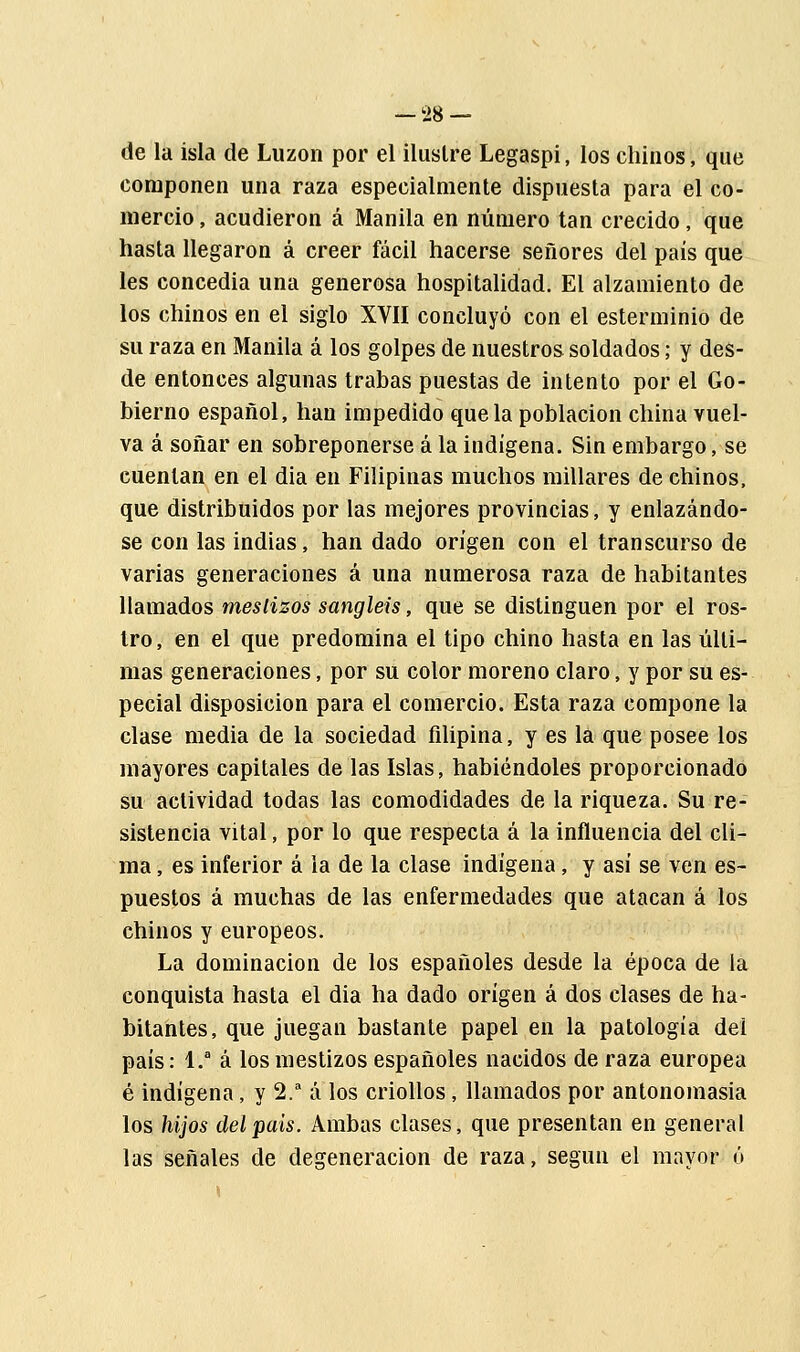 de la isla de Luzon por el ilustre Legaspi, los chinos, que componen una raza especialmente dispuesta para el co- mercio , acudieron á Manila en número tan crecido, que hasta llegaron á creer fácil hacerse señores del país que les concedia una generosa hospitalidad. El alzamiento de los chinos en el siglo XVII concluyó con el esterminio de su raza en Manila á los golpes de nuestros soldados; y des- de entonces algunas trabas puestas de intento por el Go- bierno español, han impedido que la población china vuel- va á soñar en sobreponerse á la indígena. Sin embargo, se cuentan en el dia en Filipinas muchos millares de chinos, que distribuidos por las mejores provincias, y enlazándo- se con las indias, han dado origen con el transcurso de varias generaciones á una numerosa raza de habitantes llamados mestizos sangleis, que se distinguen por el ros- tro, en el que predomina el tipo chino hasta en las últi- mas generaciones, por su color moreno claro, y por su es- pecial disposición para el comercio. Esta raza compone la clase media de la sociedad filipina, y es la que posee los mayores capitales de las Islas, habiéndoles proporcionado su actividad todas las comodidades de la riqueza. Su re- sistencia vital, por lo que respecta á la influencia del cli- ma , es inferior á la de la clase indígena, y así se ven es- puestos á muchas de las enfermedades que atacan á los chinos y europeos. La dominación de los españoles desde la época de la conquista hasta el dia ha dado origen á dos clases de ha- bitantes, que juegan bastante papel en la patología del país: 1.a á los mestizos españoles nacidos de raza europea é indígena, y 2.a á los criollos, llamados por antonomasia los hijos delpais. Ambas clases, que presentan en general las señales de degeneración de raza, según el mayor ó