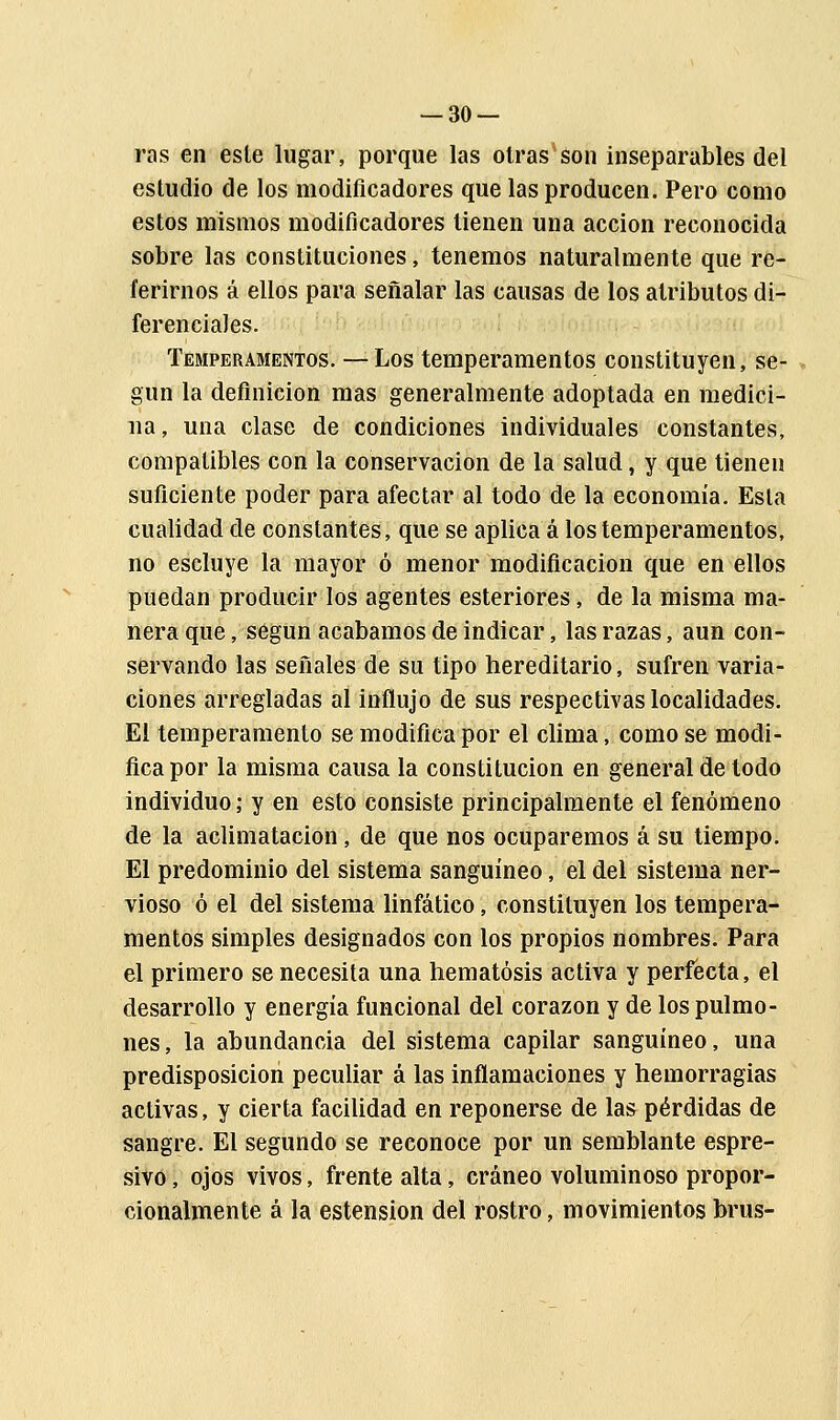 ras en este lugar, porque las otras son inseparables del estudio de los modificadores que las producen. Pero como estos mismos modificadores tienen una acción reconocida sobre las constituciones, tenemos naturalmente que re- ferirnos á ellos para señalar las causas de los atributos di- ferenciales. Temperamentos. — Los temperamentos constituyen, se- gún la definición mas generalmente adoptada en medici- na, una clase de condiciones individuales constantes, compatibles con la conservación de la salud, y que tienen suficiente poder para afectar al todo de la economía. Esta cualidad de constantes, que se aplica á los temperamentos, no escluye la mayor ó menor modificación que en ellos puedan producir los agentes esteriores, de la misma ma- nera que, según acabamos de indicar, las razas, aun con- servando las señales de su tipo hereditario, sufren varia- ciones arregladas al influjo de sus respectivas localidades. El temperamento se modifica por el clima, como se modi- fica por la misma causa la constitución en general de todo individuo; y en esto consiste principalmente el fenómeno de la aclimatación , de que nos ocuparemos á su tiempo. El predominio del sistema sanguíneo, el del sistema ner- vioso ó el del sistema linfático, constituyen los tempera- mentos simples designados con los propios nombres. Para el primero se necesita una hematósis activa y perfecta, el desarrollo y energía funcional del corazón y de los pulmo- nes , la abundancia del sistema capilar sanguíneo, una predisposición peculiar á las inflamaciones y hemorragias activas, y cierta facilidad en reponerse de las pérdidas de sangre. El segundo se reconoce por un semblante espre- sivo, ojos vivos, frente alta, cráneo voluminoso propor- cionalmente á la estension del rostro, movimientosbrus-