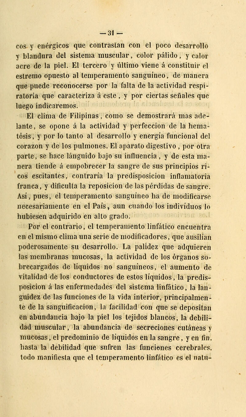 eos y enérgicos que contrastan con el poco desarrollo y blandura del sistema muscular, color pálido, y calor acre de la piel. El tercero y último viene á constituir el eslremo opuesto al temperamento sanguíneo, de manera que puede reconocerse por la falta de la actividad respi- ratoria que caracteriza á este , y por ciertas señales que luego indicaremos. El clima de Filipinas, como se demostrará mas ade- lante, se opone á la actividad y perfección de la hema- tósis, y por lo tanto al desarrollo y energía funcional del corazón y de los pulmones. El aparato digestivo , por otra parte, se hace lánguido bajo su influencia, y de esta ma- nera tiende á empobrecer la sangre de sus principios ri- cos escitantes, contraria la predisposición inflamatoria franca, y dificulta la reposición de las pérdidas de sangre. Así, pues, el temperamento sanguíneo ha de modificarse necesariamente en el País, aun cuando los individuos lo hubiesen adquirido en alto grado. Por el contrario, el temperamento linfático encuentra en el mismo clima una serie de modificadores, que ausilían poderosamente su desarrollo. La palidez que adquieren las membranas mucosas, la actividad de los órganos so- brecargados de líquidos no sanguíneos, el aumento de vitalidad de los conductores de estos líquidos, la predis- posición á las enfermedades del sistema linfático, la lan- guidez de las funciones de la vida interior, principalmen- te de la sanguificacion, la facilidad con que se depositan en abundancia bajo la piel los tejidos blancos, la debili- dad muscular, la abundancia de secreciones cutáneas y mucosas, el predominio de líquidos en la sangre, y en fin, hasta la debilidad que sufren las funciones cerebrales, todo manifiesta que el temperamento linfático es el natu-