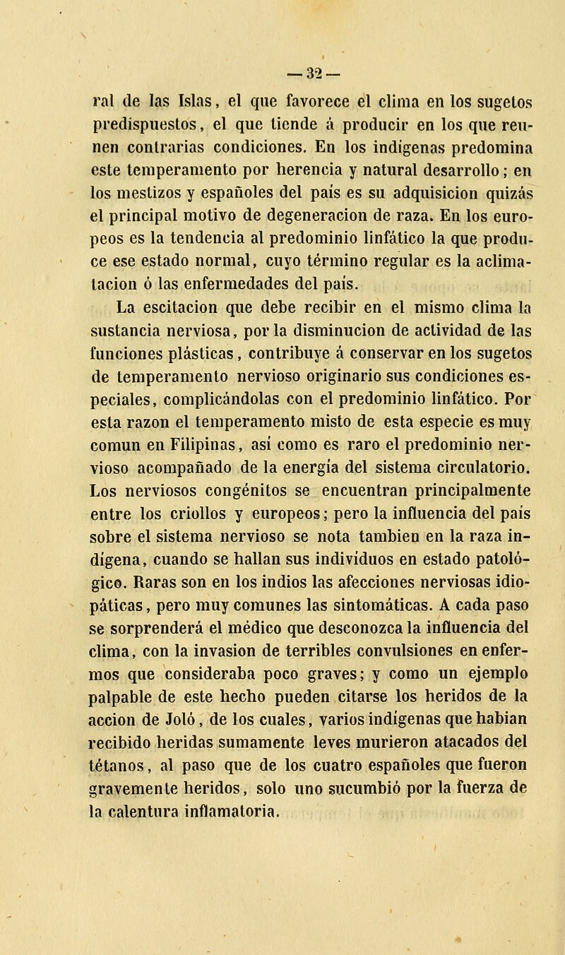 — 32- ral de las Islas, el que favorece el clima en los sugetos predispuestos, el que tiende á producir en los que reú- nen contrarias condiciones. En los indígenas predomina este temperamento por herencia y natural desarrollo; en los mestizos y españoles del país es su adquisición quizás el principal motivo de degeneración de raza. En los euro- peos es la tendencia al predominio linfático la que produ- ce ese estado normal, cuyo término regular es la aclima- tación ó las enfermedades del país. La escitacion que debe recibir en el mismo clima la sustancia nerviosa, por la disminución de actividad de las funciones plásticas, contribuye á conservar en los sugetos de temperamento nervioso originario sus condiciones es- peciales, complicándolas con el predominio linfático. Por esta razón el temperamento misto de esta especie es muy común en Filipinas, asi como es raro el predominio ner- vioso acompañado de la energía del sistema circulatorio. Los nerviosos congénitos se encuentran principalmente entre los criollos y europeos; pero la influencia del país sobre el sistema nervioso se nota también en la raza in- dígena, cuando se hallan sus individuos en estado patoló- gico. Raras son en los indios las afecciones nerviosas idio- páticas, pero muy comunes las sintomáticas. A cada paso se sorprenderá el médico que desconozca la influencia del clima, con la invasión de terribles convulsiones en enfer- mos que consideraba poco graves; y como un ejemplo palpable de este hecho pueden citarse los heridos de la acción de Joló, de los cuales, varios indígenas quehabian recibido heridas sumamente leves murieron atacados del tétanos, al paso que de los cuatro españoles que fueron gravemente heridos, solo uno sucumbió por la fuerza de la calentura inflamatoria.