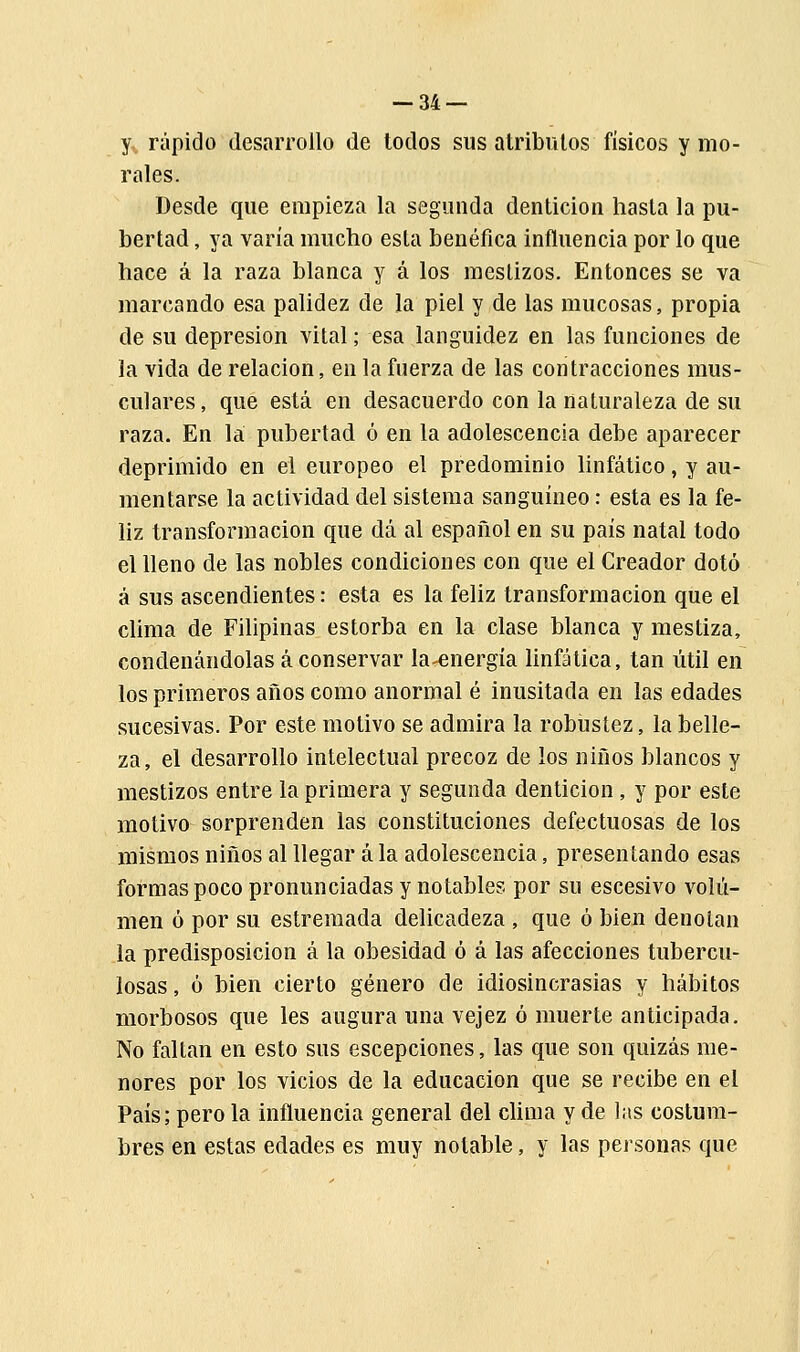 y, rápido desarrollo de todos sus atributos físicos y mo- rales. Desde que empieza la segunda dentición hasta la pu- bertad , ya varía mucho esta benéfica influencia por lo que hace á la raza blanca y á los mestizos. Entonces se va marcando esa palidez de la piel y de las mucosas, propia de su depresión vital; esa languidez en las funciones de la vida de relación, en la fuerza de las contracciones mus- culares, que está en desacuerdo con la naturaleza de su raza. En la pubertad ó en la adolescencia debe aparecer deprimido en el europeo el predominio linfático, y au- mentarse la actividad del sistema sanguíneo: esta es la fe- liz transformación que dá al español en su país natal todo el lleno de las nobles condiciones con que el Creador dotó á sus ascendientes: esta es la feliz transformación que el clima de Filipinas estorba en la clase blanca y mestiza, condenándolas á conservar la-energía linfática, tan útil en los primeros años como anormal é inusitada en las edades sucesivas. Por este motivo se admira la robustez, la belle- za, el desarrollo intelectual precoz de los niños blancos y mestizos entre la primera y segunda dentición , y por este motivo sorprenden las constituciones defectuosas de los mismos niños al llegar á la adolescencia, presentando esas formas poco pronunciadas y notables por su escesivo volu- men ó por su estremada delicadeza , que ó bien denotan la predisposición á la obesidad ó á las afecciones tubercu- losas, ó bien cierto género de idiosincrasias y hábitos morbosos que les augura una vejez ó muerte anticipada. No faltan en esto sus escepciones, las que son quizás me- nores por los vicios de la educación que se recibe en el País; pero la influencia general del clima y de las costum- bres en estas edades es muy notable, y las personas que
