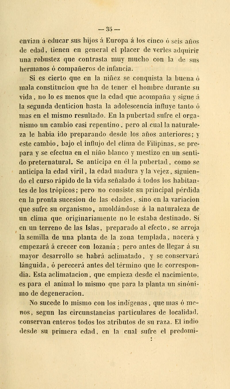 envían á educar sus hijos á Europa á los cinco ó seis años de edad, tienen en general el placer de verles adquirir una robustez que contrasta muy mucho con la de sus hermanos ó compañeros de infancia. Si es cierto que en la niñez se conquista la buena ó mala constitución que ha de tener el hombre durante su vida, no lo es menos que la edad que acompaña y sigue á la segunda dentición hasta la adolescencia influye tanto ó mas en el mismo resultado. En la pubertad sufre el orga- nismo un cambio casi repentino, pero al cual la naturale- za le habia ido preparando desde los años anteriores; y este cambio, bajo el influjo del clima de Filipinas, se pre- para y se efectúa en el niño blanco y mestizo en un senti- do preternatural. Se anticipa en él la pubertad, como se anticipa la edad viril, la edad madura y la vejez, siguien- do el curso rápido de la vida señalado á todos los habitan- tes de los trópicos; pero no consiste su principal pérdida en la pronta sucesión de las edades, sino en la variación que sufre su organismo, amoldándose á la naturaleza de un clima que originariamente no le estaba destinado. Si en un terreno de las Islas, preparado al efecto, se arroja la semilla de una planta de la zona templada, nacerá y empezará á crecer con lozanía ; pero antes de llegar á su mayor desarrollo se habrá aclimatado, y se conservará lánguida, ó perecerá antes del término que le correspon- día. Esta aclimatación, que empieza desde el nacimiento, es para el animal lo mismo que para la planta un sinóni- mo de degeneración. No sucede lo mismo con los indígenas, que mas ó me- nos, según las circunstancias particulares de localidad, conservan enteros todos los atributos de su raza. El indio desde su primera edad, en la cual sufre el predomi-