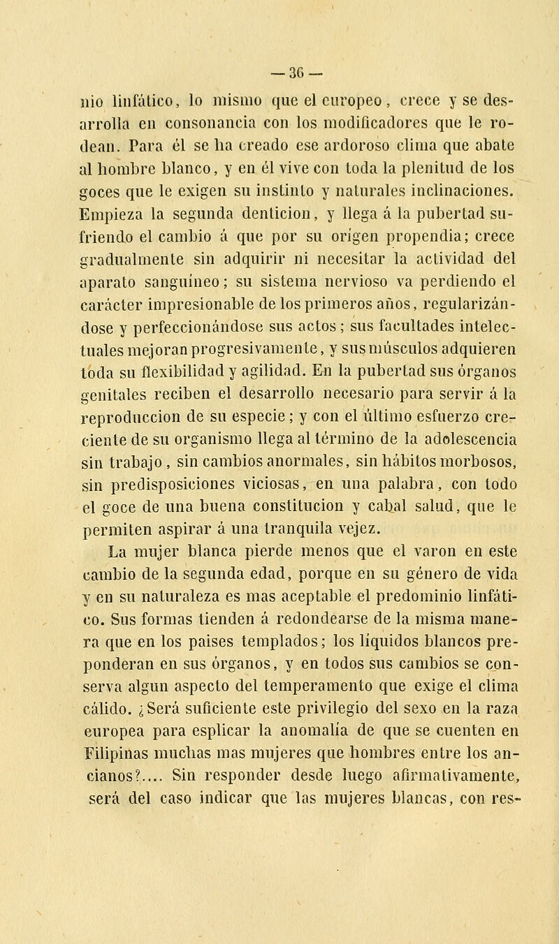nio linfático, lo mismo que el europeo, crece y se des- arrolla en consonancia con los modificadores que le ro- dean. Para él se ha creado ese ardoroso clima que abate al hombre blanco, y en él vive con toda la plenitud de los goces que le exigen su instinto y naturales inclinaciones. Empieza la segunda dentición, y llega á la pubertad su- friendo el cambio á que por su origen propendía; crece gradualmente sin adquirir ni necesitar la actividad del aparato sanguíneo; su sistema nervioso va perdiendo el carácter impresionable de los primeros años, regularizán- dose y perfeccionándose sus actos; sus facultades intelec- tuales mejoran progresivamente, y sus músculos adquieren toda su flexibilidad y agilidad. En la pubertad sus órganos genitales reciben el desarrollo necesario para servir á la reproducción de su especie; y con el último esfuerzo cre- ciente de su organismo llega al término de la adolescencia sin trabajo , sin cambios anormales, sin hábitos morbosos, sin predisposiciones viciosas, en una palabra, con todo el goce de una buena constitución y cabal salud, que le permiten aspirar á una tranquila vejez. La mujer blanca pierde menos que el varón en este cambio de la segunda edad, porque en su género de vida y en su naturaleza es mas aceptable el predominio linfáti- co. Sus formas tienden á redondearse de la misma mane- ra que en los paises templados; los líquidos blancos pre- ponderan en sus órganos, y en todos sus cambios se con- serva algún aspecto del temperamento que exige el clima cálido. ¿Será suficiente este privilegio del sexo en la raza europea para esplicar la anomalía de que se cuenten en Filipinas muchas mas mujeres que hombres entre los an- cianos?.... Sin responder desde luego afirmativamente, será del caso indicar que las mujeres blancas, con res-