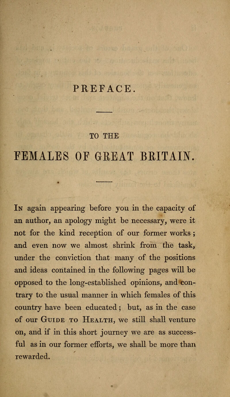 PREFACE. TO THE FEMALES OF GREAT BRITAIN. In again appearing before you in the capacity of an author, an apology might be necessary, were it not for the kind reception of our former works ; and even now we almost shrink from the task, under the conviction that many of the positions and ideas contained in the following pages will be opposed to the long-established opinions, and con- trary to the usual manner in which females of this country have been educated; but, as in the case of our Guide to Health, we still shall venture on, and if in this short journey we are as success- ful as in our former efforts, we shall be more than rewarded.