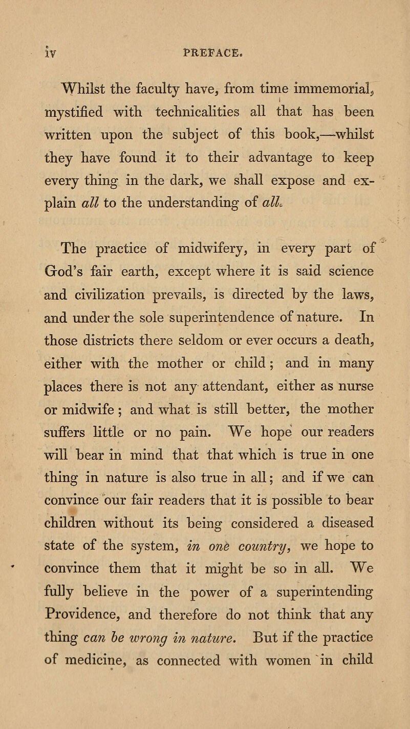 Whilst the faculty have, from time immemorial^ mystified w^ith technicalities all that has been written upon the subject of this book,—whilst they have found it to their advantage to keep every thing in the dark, we shall expose and ex- plain all to the understanding of alk The practice of midwifery, in every part of God's fair earth, except where it is said science and civilization prevails, is directed by the laws, and under the sole superintendence of nature. In those districts there seldom or ever occurs a death, either with the mother or child; and in many places there is not any attendant, either as nurse or midwife ; and what, is still better, the mother suffers little or no pain. We hope our readers will bear in mind that that which is true in one thing in nature is also true in all; and if we can convince our fair readers that it is possible to bear children without its being considered a diseased state of the system, in one country, we hope to convince them that it might be so in all. We fully believe in the power of a superintending Providence, and therefore do not think that any thing can he wrong in nature. But if the practice of medicine, as connected with women in child