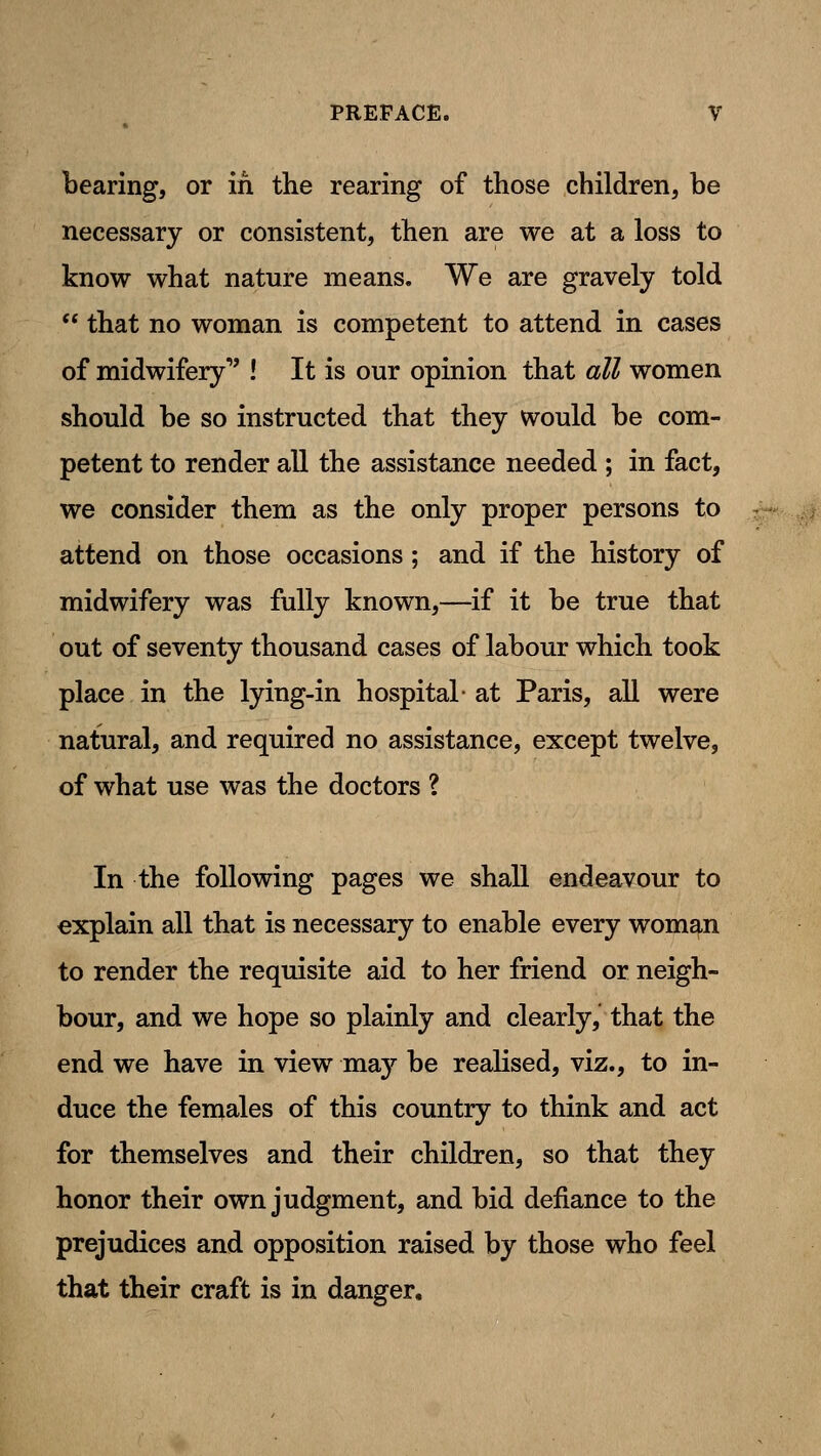bearing, or in the rearing of those children, he necessary or consistent, then are we at a loss to know what nature means. We are gravely told  that no woman is competent to attend in cases of midwifery ! It is our opinion that all women should be so instructed that they would be com- petent to render all the assistance needed ; in fact, we consider them as the only proper persons to attend on those occasions; and if the history of midwifery was fully known,—if it be true that out of seventy thousand cases of labour which took place in the lying-in hospital- at Paris, all were natural, and required no assistance, except twelve, of what use was the doctors ? In the following pages we shall endeavour to explain all that is necessary to enable every woman to render the requisite aid to her friend or neigh- bour, and we hope so plainly and clearly, that the end we have in view may be reaKsed, viz., to in- duce the females of this country to think and act for themselves and their children, so that they honor their own judgment, and bid defiance to the prejudices and opposition raised by those who feel that their craft is in danger.