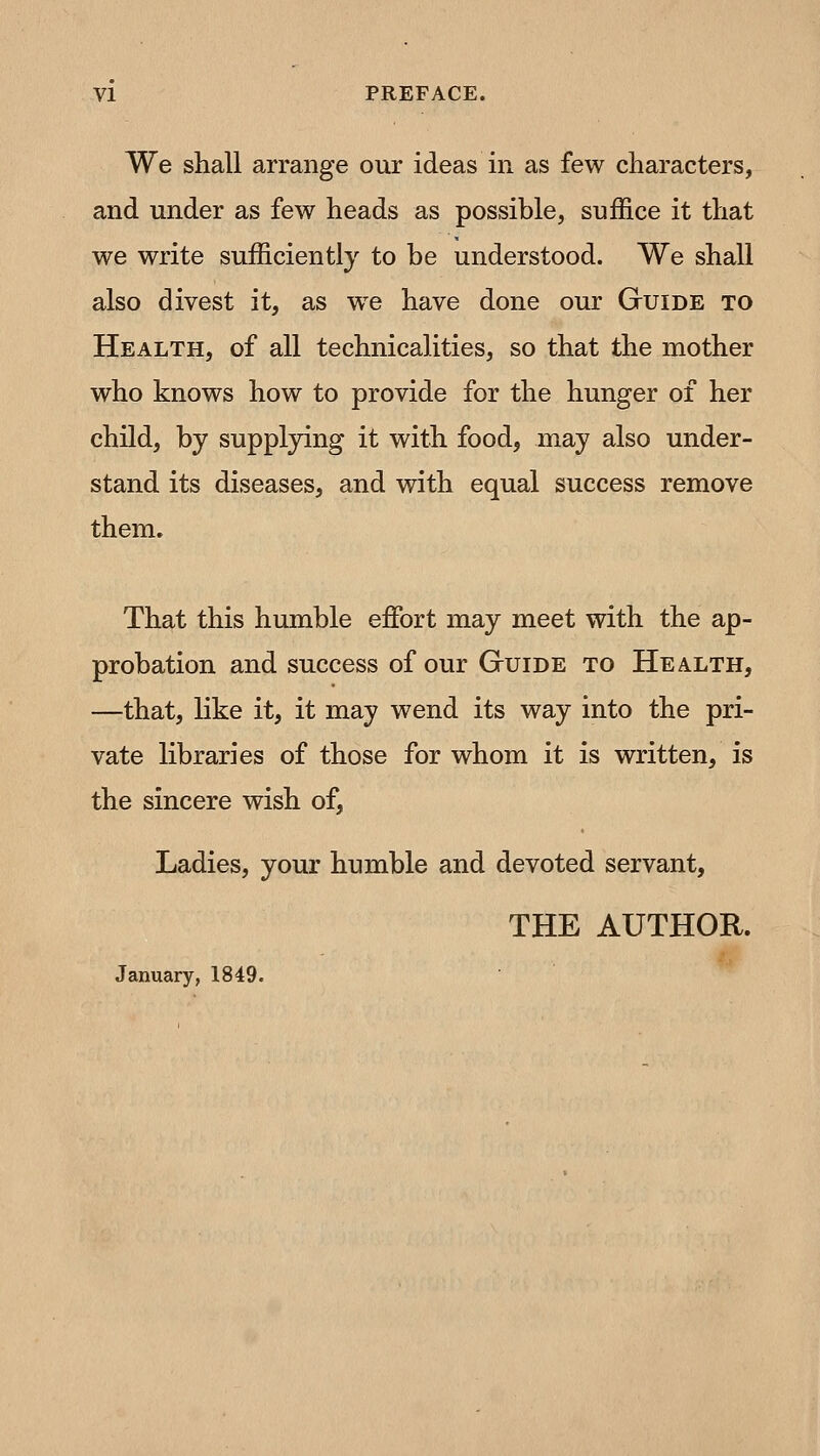 We shall arrange our ideas in as few characters, and under as few heads as possible, suffice it that we write sufficiently to be understood. We shall also divest it, as we have done our Guide to Health, of all technicalities, so that the mother who knows how to provide for the hunger of her child, by supplying it with food, may also under- stand its diseases, and with equal success remove them» That this humble effi^rt may meet with the ap- probation and success of our Guide to Health, —that, like it, it may wend its way into the pri- vate libraries of those for whom it is written, is the sincere wish of. Ladies, your humble and devoted servant, THE AUTHOR. January, 1849.