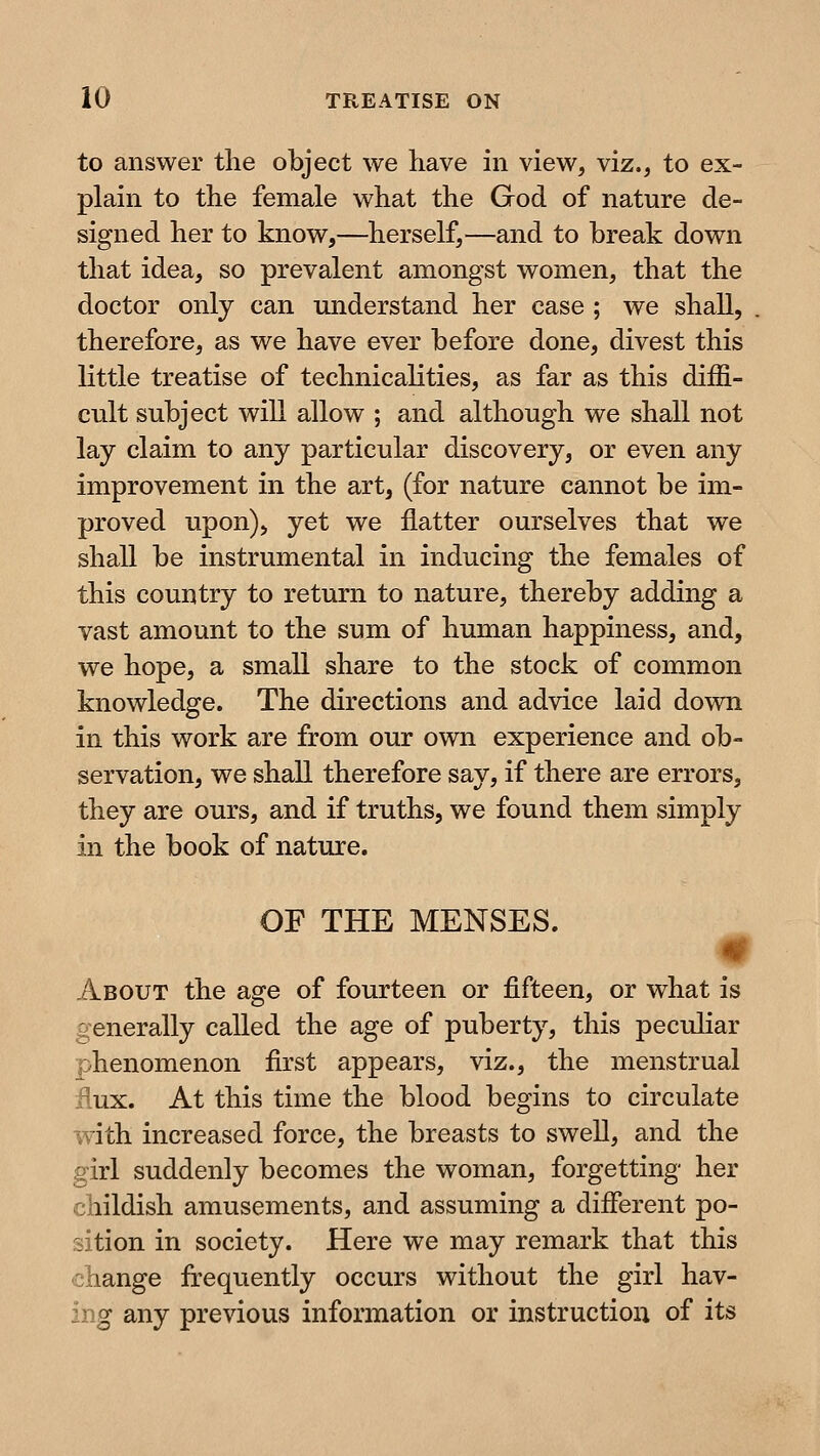 to answer the object we have in view, viz., to ex- plain to the female what the God of nature de- signed her to know,—herself,^—and to break down that idea, so prevalent amongst women, that the doctor only can understand her case ; we shall, therefore, as we have ever before done, divest this little treatise of technicalities, as far as this diffi- cult subject will allow ; and although we shall not lay claim to any particular discovery, or even any improvement in the art, (for nature cannot be im- proved upon)> yet we flatter ourselves that we shall be instrumental in inducing the females of this country to return to nature, thereby adding a vast amount to the sum of human happiness, and, we hope, a small share to the stock of common knowledge. The directions and advice laid down in this work are from our own experience and ob- servation, we shall therefore say, if there are errors, they are ours, and if truths, we found them simply in the book of nature. OF THE MENSES. m About the age of fourteen or fifteen, or what is generally called the age of puberty, this peculiar phenomenon first appears, viz., the menstrual flux. At this time the blood begins to circulate W'ith increased force, the breasts to swell, and the girl suddenly becomes the woman, forgetting her childish amusements, and assuming a different po- sition in society. Here we may remark that this change frequently occurs without the girl hav- ing any previous information or instruction of its
