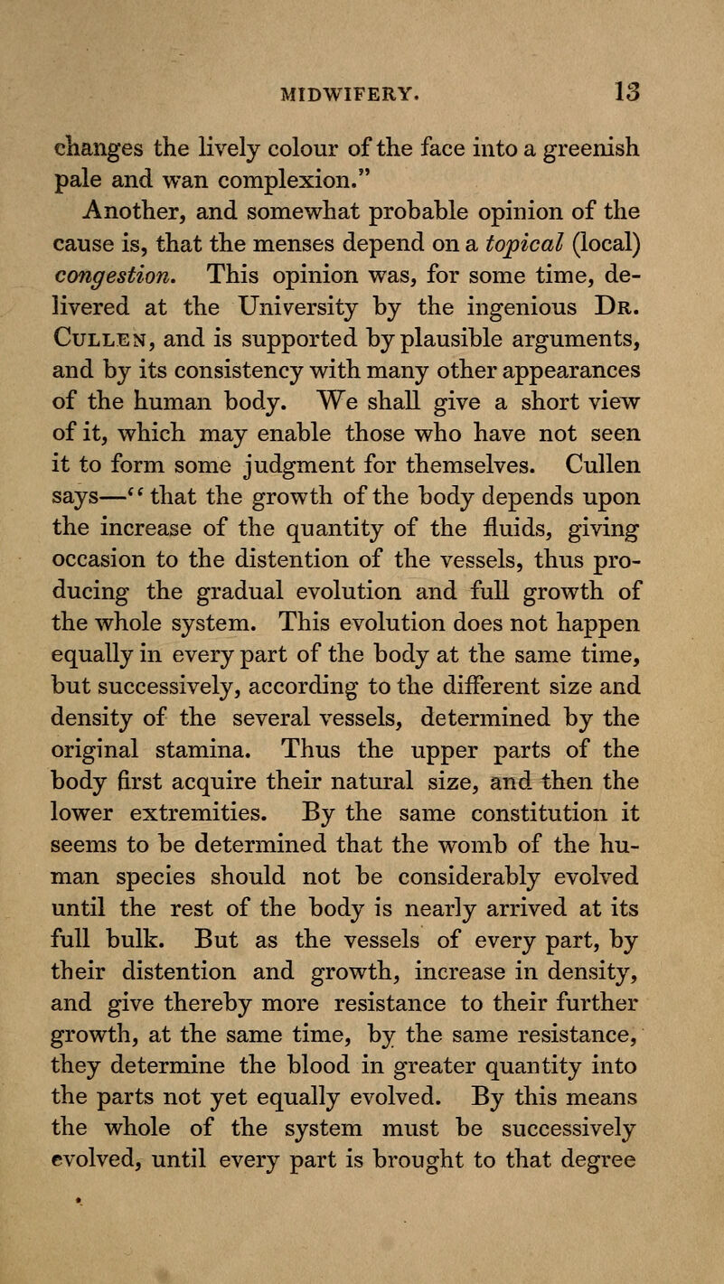 changes the lively colour of the face into a greenish pale and wan complexion. Another, and somewhat probahle opinion of the cause is, that the menses depend on a topical (local) congestion. This opinion was, for some time, de- livered at the University by the ingenious Dr. CuLLEN, and is supported by plausible arguments, and by its consistency with many other appearances of the human body. We shall give a short view of it, which may enable those who have not seen it to form some judgment for themselves. Cullen says—*Hhat the growth of the body depends upon the increase of the quantity of the fluids, giving occasion to the distention of the vessels, thus pro- ducing the gradual evolution and full growth of the whole system. This evolution does not happen equally in every part of the body at the same time, but successively, according to the different size and density of the several vessels, determined by the original stamina. Thus the upper parts of the body first acquire their natural size, and then the lower extremities. By the same constitution it seems to be determined that the womb of the hu- man species should not be considerably evolved until the rest of the body is nearly arrived at its full bulk. But as the vessels of every part, by their distention and growth, increase in density, and give thereby more resistance to their further growth, at the same time, by the same resistance, they determine the blood in greater quantity into the parts not yet equally evolved. By this means the whole of the system must be successively evolved, until every part is brought to that degree