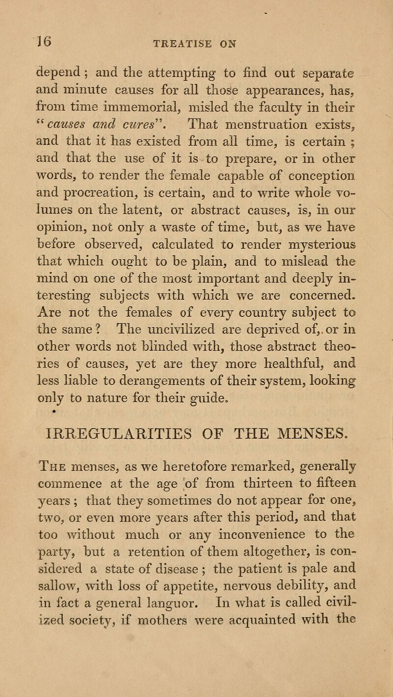 depend ; and the attempting to find out separate and minute causes for all thoge appearances, has, from time immemorial, misled the faculty in their ^^ causes and cures''. That menstruation exists^ and that it has existed from ail time, is certain ; and that the use of it is to prepare, or in other words, to render the female capable of conception and procreation, is certain, and to write whole vo- lumes on the latent, or abstract causes, is, in our opinion, not only a waste of time, but, as we have before observed, calculated to render mysterious that which ought to be plain, and to mislead the mind on one of the most important and deeply in- teresting subjects with which we are concerned. Are not the females of every country subject to the same? The uncivilized are deprived of,.or in other words not blinded with, those abstract theo- ries of causes, yet are they more healthful, and less liable to derangements of their system, looking only to nature for their guide. IRREGULARITIES OF THE MENSES. The menses, as we heretofore remarked, generally commence at the age of from thirteen to fifteen years ; that they sometimes do not appear for one, two, or even more years after this period, and that too without much or any inconvenience to the party, but a retention of them altogether, is con- sidered a state of disease ; the patient is pale and sallow, with loss of appetite, nervous debility, and in fact a general languor. In what is called civil- ized society, if mothers were acquainted with the