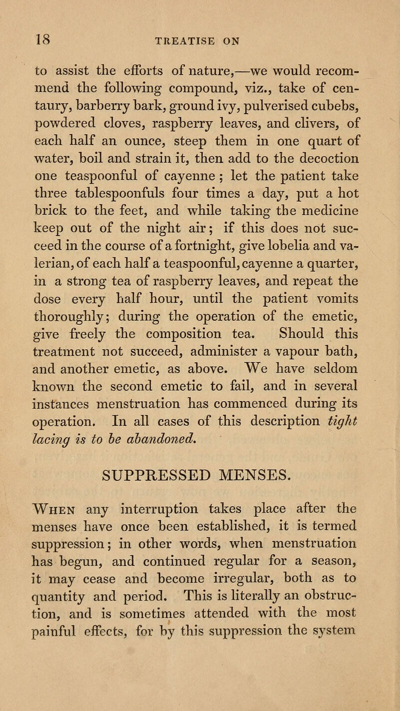 to assist the efforts of nature,—we would recom- mend the following compound, viz., take of cen- taury, barberry bark, ground ivy, pulverised cubebs, powdered cloves, raspberry leaves, and clivers, of each half an ounce, steep them in one quart of water, boil and strain it, then add to the decoction one teaspoonful of cayenne ; let the patient take three tablespoonfuls four times a day, put a hot brick to the feet, and while taking the medicine keep out of the night air; if this does not suc- ceed in the course of a fortnight, give lobelia and va- lerian, of each half a teaspoonful, cayenne a quarter, in a strong tea of raspberry leaves, and repeat the dose every half hour, until the patient vomits thoroughly; during the operation of the emetic, give freely the composition tea. Should this treatment not succeed, administer a vapour bath, and another emetic, as above. We have seldom known the second emetic to fail, and in several instances menstruation has commenced during its operation. In all cases of this description tight lacing is to he abandoned. SUPPRESSED MENSES. When any interruption takes place after the menses have once been established, it is termed suppression; in other words, when menstruation has begun, and continued regular for a season, it may cease and become irregular, both as to quantity and period. This is literally an obstruc- tion, and is sometimes attended with the most painful effects, for by this suppression the system