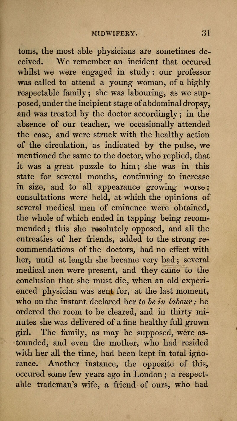 toms, the most able physicians are sometimes de- ceived. We remember an incident that occured whilst we were engaged in study: our professor was called to attend a young woman, of a highly respectable family; she was labouring, as we sup- posed, under the incipient stage of abdominal dropsy, and was treated by the doctor accordingly; in the absence of our teacher, we occasionally attended the case, and were struck with the healthy action of the circulation, as indicated by the pulse, we mentioned the same to the doctor, who replied, that it was a great puzzle to him; she was in this state for several months, continuing to increase in size, and to all appearance growing worse; consultations were held, at which the opinions of several medical men of eminence were obtained, the whole of which ended in tapping being recom- mended ; this she rasolutely opposed, and all the entreaties of her friends, added to the strong re- commendations of the doctors, had no effect with her, until at length she became very bad; several medical men were present, and they came to the conclusion that she must die, when an old experi- enced physician was sent for, at the last moment, who on the instant declared her to he in labour ; he ordered the room to be cleared, and in thirty mi- nutes she was delivered of a fine healthy full grown girl. The family, as may be supposed, were as- tounded, and even the mother, who had resided with her all the time, had been kept in total igno- rance. Another instance, the opposite of this, occured some few years ago in London; a respect- able trademan's wife, a friend of ours, who had