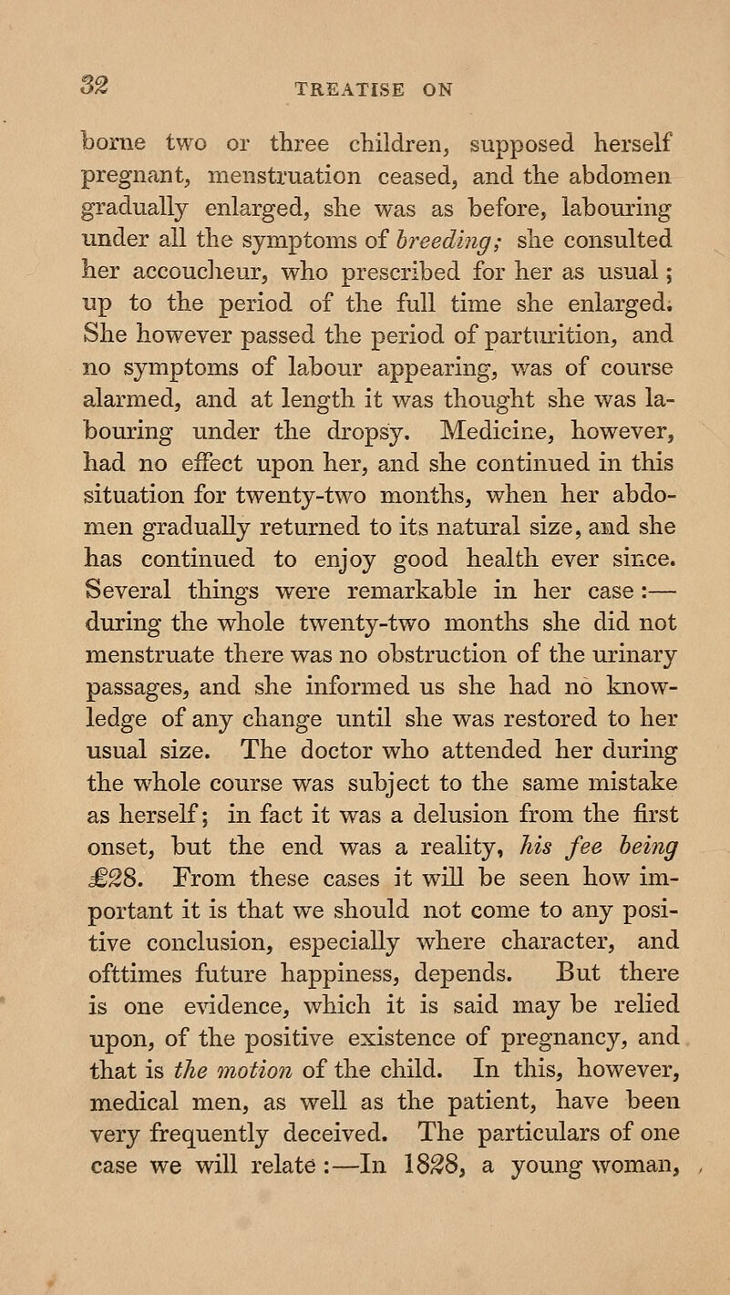 borne two or three cliildren, supposed herself pregnant, menstruation ceased, and the abdomen gradually enlarged, she was as before, labouring under all the symptoms of hreediiig; she consulted her accoucheur, who prescribed for her as usual; up to the period of the full time she enlarged. She however passed the period of partiu:ition, and no symptoms of la^bour appearing, was of course alarmed, and at length it was thought she was la- bouring under the dropsy. Medicine, however, had no effect upon her, and she continued in this situation for twenty-two months, when her abdo- men gradually returned to its natural size, and she has continued to enjoy good health ever since. Several things were remarkable in her case :— during the whole twenty-two months she did not menstruate there was no obstruction of the urinary passages, and she informed us she had no know- ledge of any change until she was restored to her usual size. The doctor who attended her during the whole course was subject to the same mistake as herself; in fact it was a delusion from the first onset, but the end was a reality, his fee being £2S. From these cases it will be seen how im- portant it is that we should not come to any posi- tive conclusion, especially where character, and ofttimes future happiness, depends. But there is one evidence, which it is said may be relied upon, of the positive existence of pregnancy, and that is the motion of the child. In this, however, medical men, as well as the patient, have been very frequently deceived. The particulars of one case we will relate :—In 18^8, a young woman,