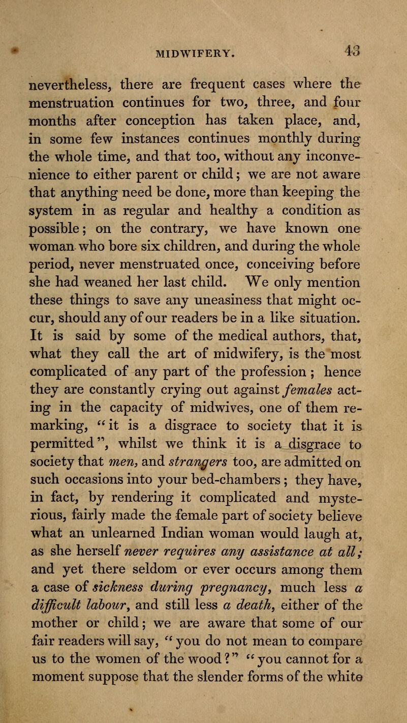 nevertheless, there are frequent cases where the menstruation continues for two, three, and four months after conception has taken place, and, in some few instances continues monthly during the whole time, and that too, without any inconve- nience to either parent or child; we are not aware that anything need be done, more than keeping the system in as regular and healthy a condition as possible; on the contrary, we have known one woman who bore six children, and during the whole period, never menstruated once, conceiving before she had weaned her last child. We only mention these things to save any uneasiness that might oc- cur, should any of our readers be in a like situation. It is said by some of the medical authors, that, what they call the art of midwifery, is the most complicated of any part of the profession ; hence they are constantly crying out agamst females act- ing in the capacity of midwives, one of them re- marking, it is a disgrace to society that it is permitted, whilst we think it is a disgrace to society that men, and strangers too, are admitted on such occasions into your bed-chambers ; they have, in fact, by rendering it complicated and myste- rious, fairly made the female part of society believe what an unlearned Indian woman would laugh at, as she herself never requires any assistance at all; and yet there seldom or ever occurs among them a case of sickness during 'pregnancy, much less a difficult labour^ and still less a death, either of the mother or child; we are aware that some of our fair readers will say,  you do not mean to compare us to the women of the wood ?   you cannot for a moment suppose that the slender forms of the white