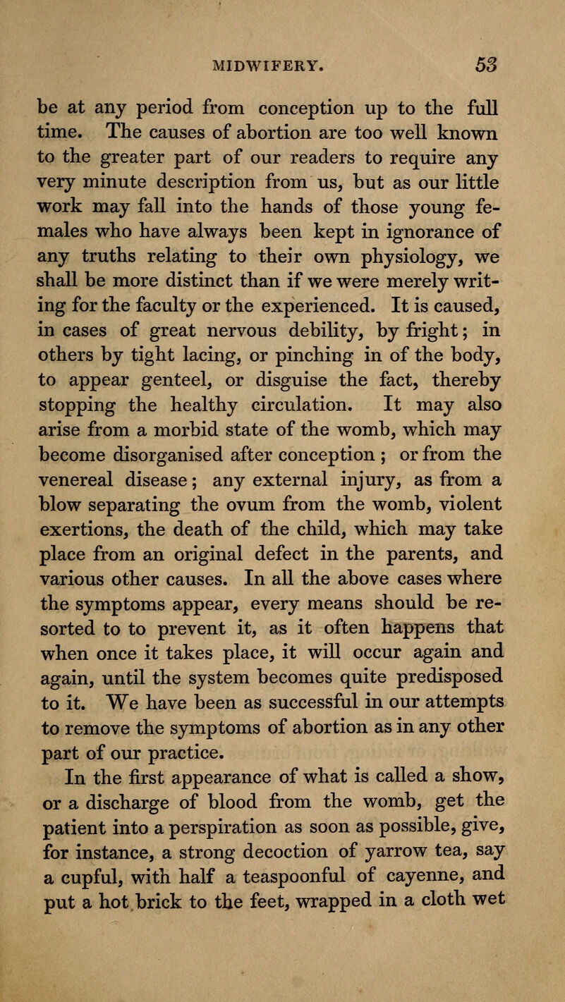 be at any period from conception up to the full time. The causes of abortion are too well known to the greater part of our readers to require any very minute description from us, but as our little work may fall into the hands of those young fe- males who have always been kept in ignorance of any truths relating to their own physiology, we shall be more distinct than if we were merely writ- ing for the faculty or the experienced. It is caused, in cases of great nervous debility, by fright; in others by tight lacing, or pinching in of the body, to appear genteel, or disguise the fact, thereby stopping the healthy circulation. It may also arise from a morbid state of the womb, which may become disorganised after conception ; or from the venereal disease; any external injury, as from a blow separating the ovum from the womb, violent exertions, the death of the child, which may take place from an original defect in the parents, and various other causes. In all the above cases where the symptoms appear, every means should be re- sorted to to prevent it, as it often happens that when once it takes place, it will occur again and again, until the system becomes quite predisposed to it. We have been as successful in our attempts to remove the symptoms of abortion as in any other part of our practice. In the first appearance of what is called a show, or a discharge of blood from the womb, get the patient into a perspiration as soon as possible, give, for instance, a strong decoction of yarrow tea, say a cupful, with half a teaspoonful of cayenne, and put a hot brick to the feet, wrapped in a cloth wet