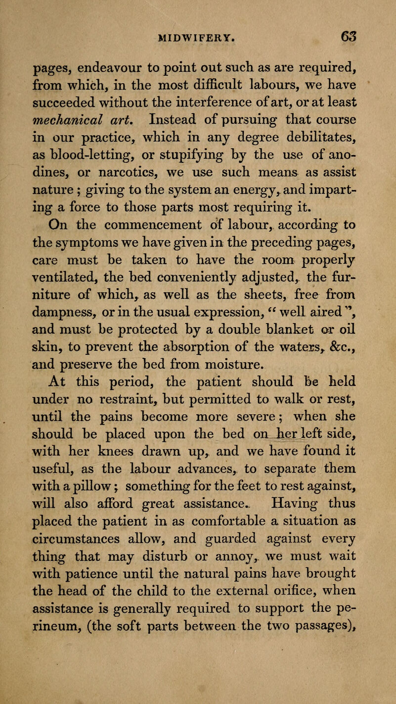 pages, endeavour to point out such as are required, from which, in the most difficult labours, we have succeeded wdthout the interference of art, or at least mechanical art. Instead of pursuing that course in our practice, which in any degree debilitates, as blood-letting, or stupifying by the use of ano- dines, or narcotics, we use such means as assist nature ; giving to the system an energy, and impart- ing a force to those parts most requiring it. On the commencement of labour, according to the symptoms we have given in the preceding pages, care must be taken to have the room properly ventilated, the bed conveniently adjusted, the fur- niture of which, as well as the sheets, free from dampness, or in the usual expression, well aired , and must be protected by a double blanket or oil skin, to prevent the absorption of the waters,^ &c., and preserve the bed from moisture. At this period, the patient should be held under no restraint, but permitted to walk or rest, until the pains become more severe; when she should be placed upon the bed on her left side, with her knees drawn up,^ and we have found it useful, as the labour advances, to separate them with a pillow; something for the feet to rest against, will also afford great assistance.. Having thus placed the patient in as comfortable a situation as circumstances allow, and guarded against every thing that may disturb or annoy, we must wait with patience until the natural pains have brought the head of the child to the external orifice, when assistance is generally required to support the pe- rineum, (the soft parts between the two passages).