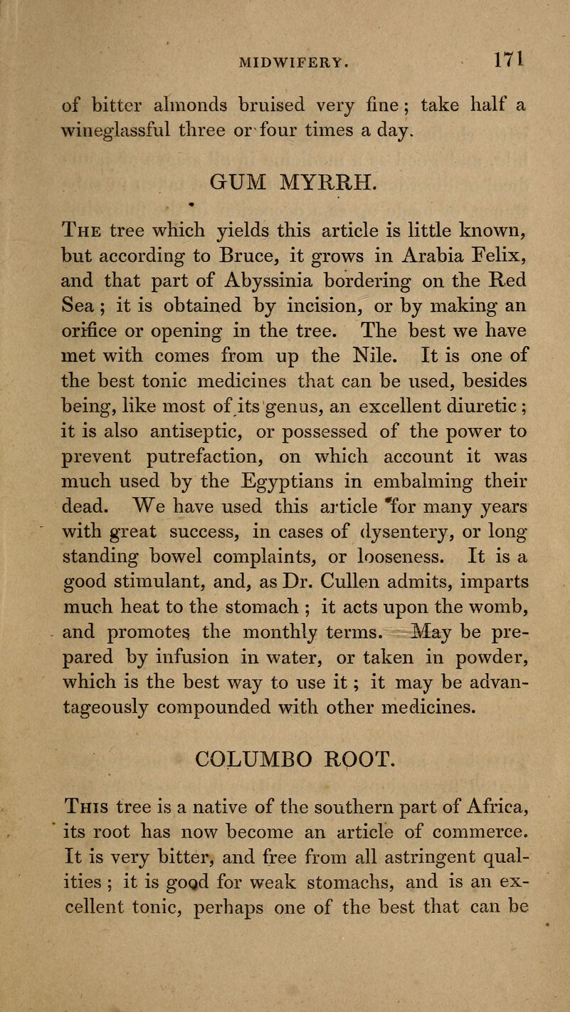 of bitter almonds bruised very fine; take half a winegiassful three or four times a day. GUM MYRRH. The tree which yields this article is little known, but according to Bruce, it grows in Arabia Felix, and that part of Abyssinia bordering on the Red Sea; it is obtained by incision, or by making an orifice or opening in the tree. The best we have met with comes from up the Nile. It is one of the best tonic medicines that can be used, besides being, like most of its genus, an excellent diuretic ; it is also antiseptic, or possessed of the power to prevent putrefaction, on which account it was much used by the Egyptians in embalming their dead. We have used this ai'ticle *for many years with great success, in cases of dysentery, or long- standing bowel complaints, or looseness. It is a good stimulant, and, as Dr. Cullen admits, imparts much heat to the stomach ; it acts upon the womb, and promotes the monthly terms. May be pre- pared by infusion in water, or taken in powder, which is the best way to use it; it may be advan- tageously compounded with other medicines. COLUMBO ROOT. This tree is a native of the southern part of Africa, its root has now become an article of commerce. It is very bitter, and free from all astringent qual- ities ; it is gogd for weak stomachs, and is an ex- cellent tonic, perhaps one of the best that can be