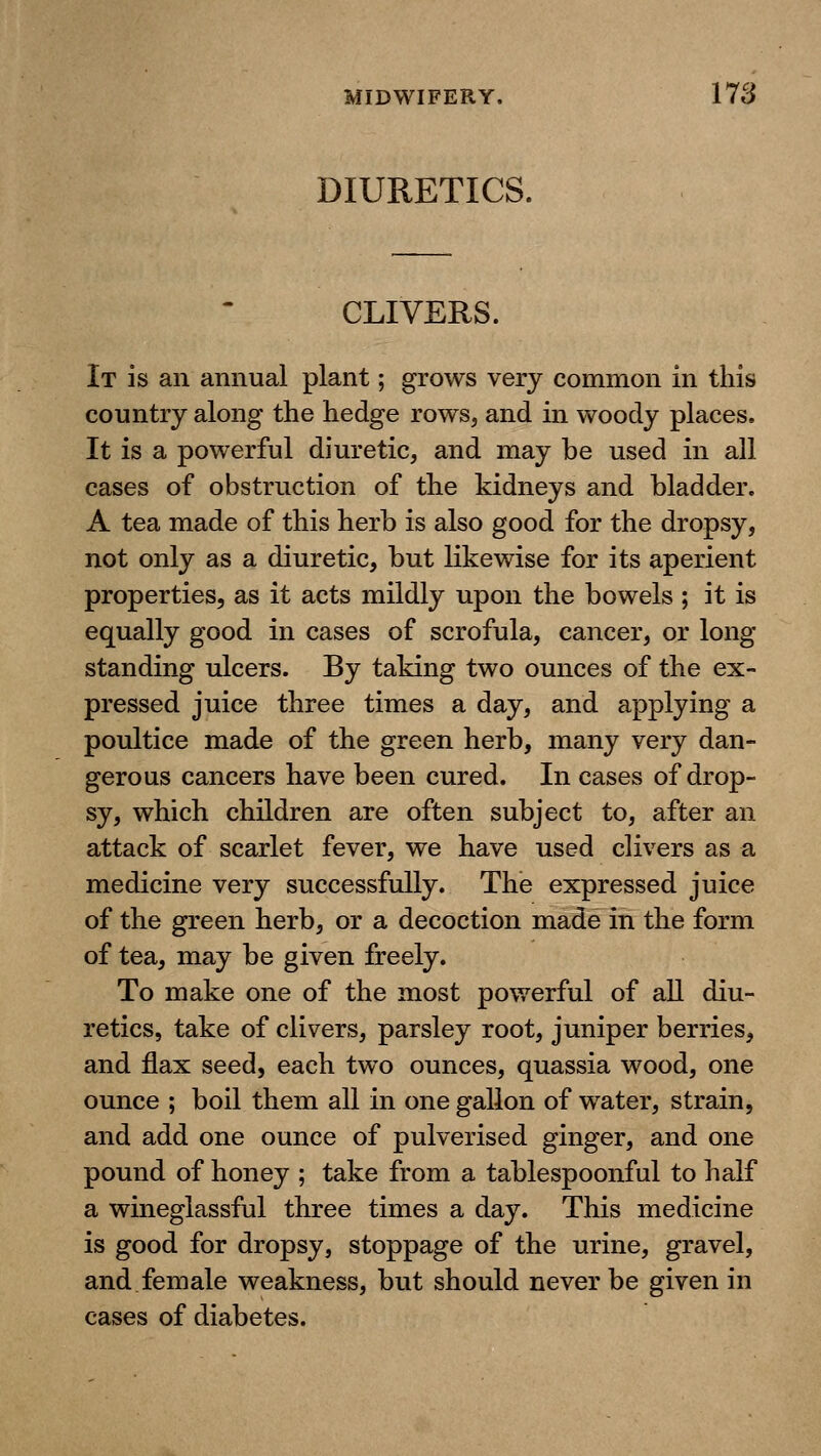 DIURETICS. CLIVERS. It is an annual plant; grows very common in this country along the hedge rows, and in woody places. It is a powerful diuretic, and may be used in all cases of obstruction of the kidneys and bladder. A tea made of this herb is also good for the dropsy, not only as a diuretic, but likewise for its aperient properties, as it acts mildly upon the bowels ; it is equally good in cases of scrofula, cancer, or long- standing ulcers. By taking two ounces of the ex- pressed juice three times a day, and applying a poultice made of the green herb, many very dan- gerous cancers have been cured. In cases of drop- sy, which children are often subject to, after an attack of scarlet fever, we have used clivers as a medicine very successfully. The expressed juice of the green herb, or a decoction made in the form of tea, may be given freely. To make one of the most powerful of all diu- retics, take of clivers, parsley root, juniper berries, and flax seed, each two ounces, quassia wood, one ounce ; boil them all in one gallon of water, strain, and add one ounce of pulverised ginger, and one pound of honey ; take from a tablespoonful to half a wineglassful three times a day. This medicine is good for dropsy, stoppage of the urine, gravel, and female weakness, but should never be given in cases of diabetes.
