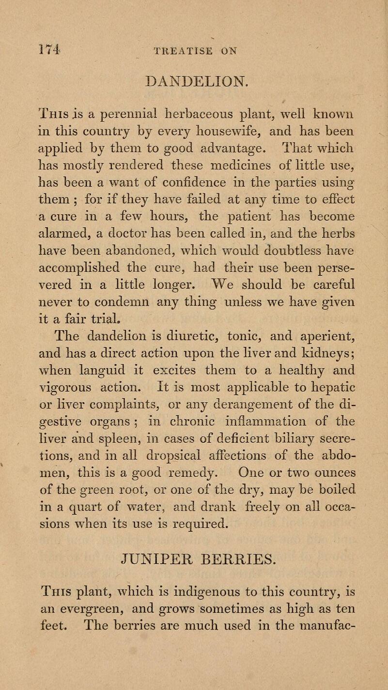 DANDELION. This is a perennial herbaceous plant, well known in this country by every housewife, and has been applied by them to good advantage. That which has mostly rendered these medicines of little use, has been a want of confidence in the parties using them ; for if they have failed at any time to effect a cure in a few hours, the patient has become alarmed, a doctor has been called in, and the herbs have been abandoned, which would doubtless have accomplished the cure, had their use been perse- vered in a little longer. We should be careful never to condemn any thing unless we have given it a fair trial. The dandelion is diuretic, tonic, and aperient, and has a direct action upon the liver and kidneys; when languid it excites them to a healthy and vigorous action. It is most applicable to hepatic or liver complaints, or any derangement of the di- gestive organs ; in chronic inflammation of the liver and spleen, in cases of deficient biliary secre- tions, and in all dropsical afiections of the abdo- men, this is a good remedy. One or two ounces of the green root, or one of the dry, may be boiled, in a quart of water, and drank freely on all occa- sions when its use is required. JUNIPER BERRIES. This plant, which is indigenous to this country, is an evergreen, and grows sometimes as high as ten feet. The berries are much used in the manufac-