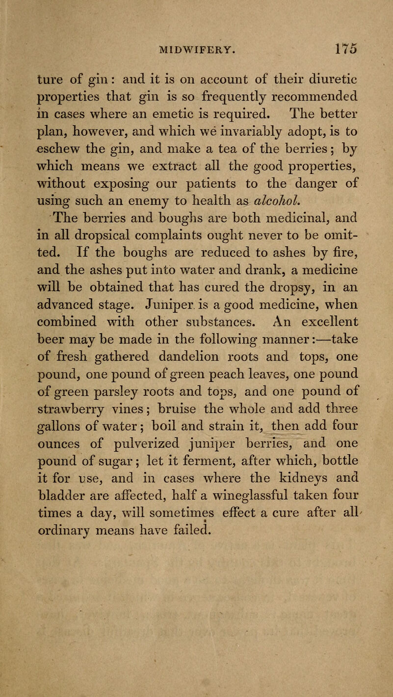 ture of gin: and it is on account of tlieir diuretic properties that gin is so frequently recommended in cases where an emetic is required. The better plan, however, and which we invariably adopt, is to eschew the gin, and make a tea of the berries; by which means we extract all the good properties, without exposing our patients to the danger of using such an enemy to health as alcohol. The berries and boughs are both medicinal, and in all dropsical complaints ought never to be omit- ted. If the boughs are reduced to ashes by fire, and the ashes put into water and drank, a medicine will be obtained that has cured the dropsy, in an advanced stage. Juniper, is a good medicine, when combined with other substances. An excellent beer may be made in the following manner:—take of fresh gathered dandelion roots and tops, one pound, one pound of green peach leaves, one pound of green parsley roots and tops, and one pound of strawberry vines; bruise the whole and add three gallons of water; boil and strain it, then add four ounces of pulverized juniper berries, and one pound of sugar; let it ferment, after which, bottle it for use, and in cases where the kidneys and bladder are aiFected, half a wineglassful taken four times a day, will sometimes effect a cure after all' ordinary means have failed.