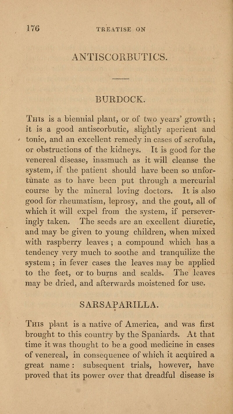 ANTISCORBUTICS. BURDOCK. This is a biennial plant, or of two years' growth ; it is a good antiscorbutic, slightly aperient and tonic, and an excellent remedy in cases of scrofula, or obstructions of the kidneys. It is good for the venereal disease, inasmuch as it will cleanse the system, if the patient should have been so unfor- tunate as to have been put through a mercurial course by the mineral loving doctors. It is also good for rheumatism, leprosy, and the gout, all of which it will expel from the system, if persever- ingly taken. The seeds are an excellent diuretic, and may be given to young children, when mixed with raspberry leaves ; a compound which has a tendency very much to soothe and tranquilize the system ; in fever cases the leaves may be applied to the feet, or to burns and scalds. The leaves may be dried, and afterwards moistened for use. SARSAPARILLA, This plant is a native of America, and w^as first brought to this country by the Spaniards. At that time it was thought to be a good medicine in cases of venereal, in consequence of wdiich it acquired a great name : subsequent trials, however, have proved that its powder over that dreadful disease is