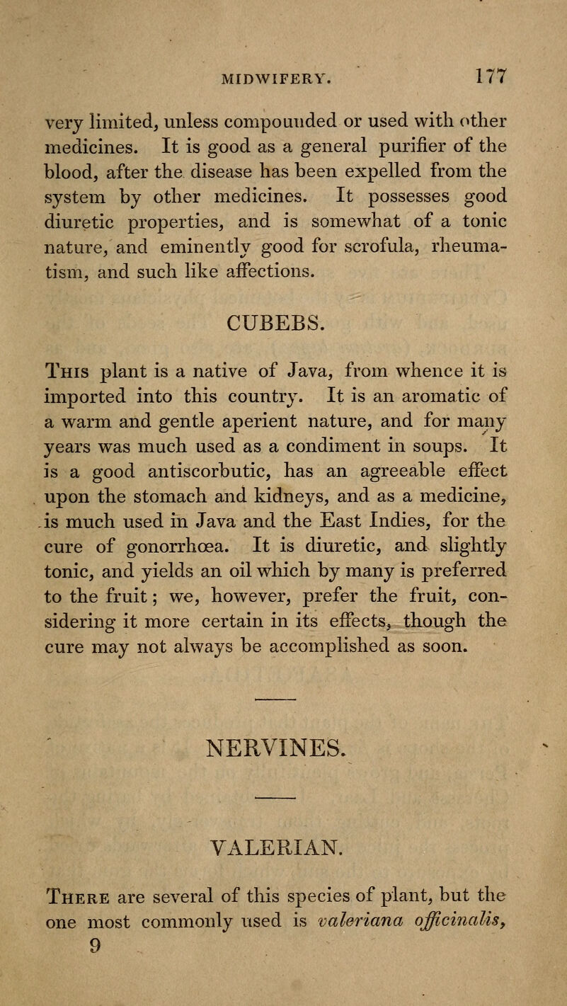 very limited, unless compounded or used with other medicines. It is good as a general purifier of the blood, after the disease has been expelled from the system by other medicines. It possesses good diuretic properties, and is somewhat of a tonic nature, and eminently good for scrofula, rheuma- tism, and such like affections. CUBEBS. This plant is a native of Java, from whence it is imported into this country. It is an aromatic of a warm and gentle aperient nature, and for many years was much used as a condiment in soups. It is a good antiscorbutic, has an agreeable eifect upon the stomach and kidneys, and as a medicine, is much used in Java and the East Indies, for the cure of gonorrhoea. It is diuretic, and slightly tonic, and yields an oil which by many is preferred to the fruit; we, however, prefer the fruit, con- sidering it more certain in its effects, though the cure may not always be accomplished as soon. NERVINES. VALERIAN. There are several of this species of plant, but the one most commonly used is Valeriana officinalis^ 9