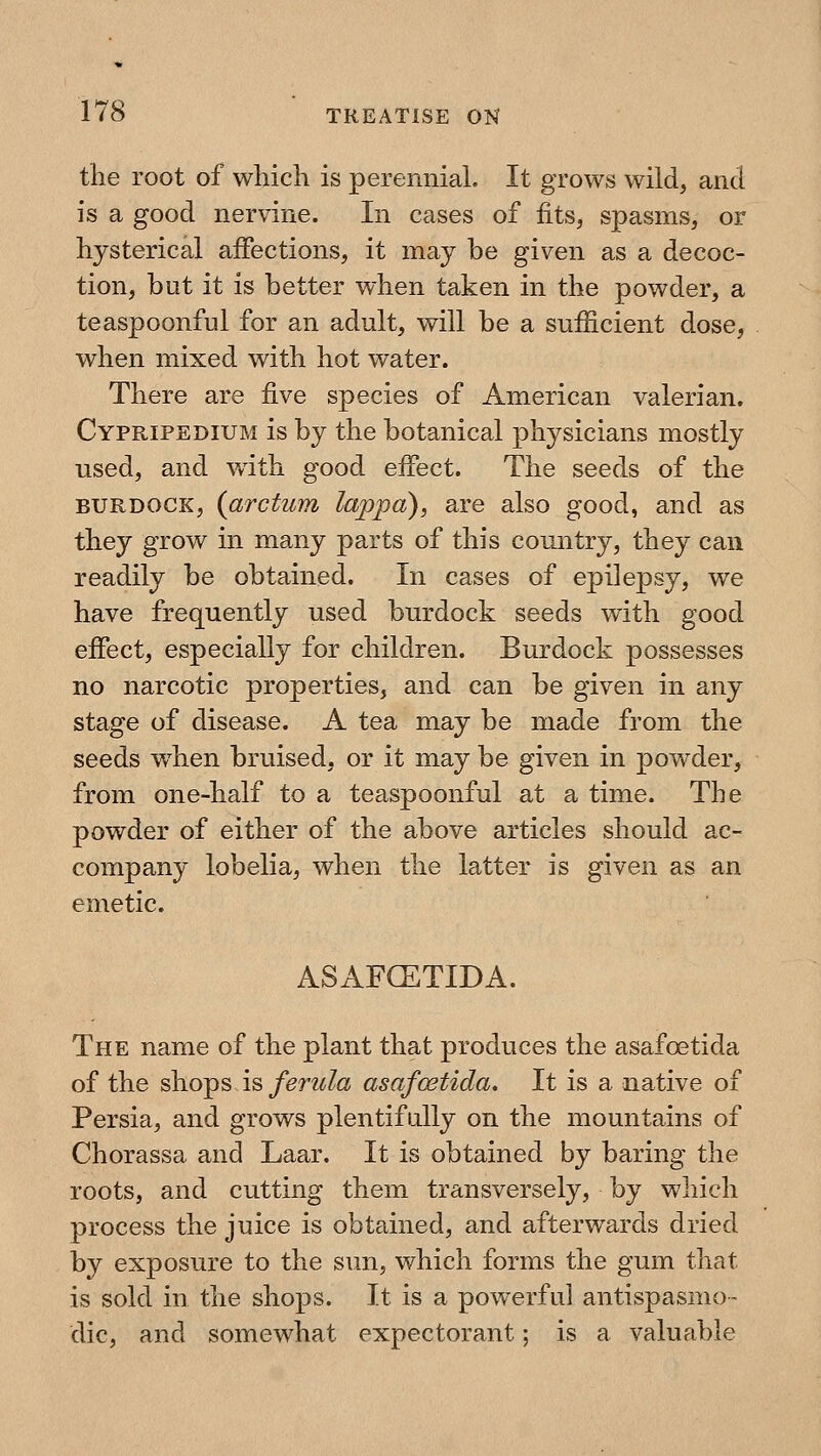 the root of which is perennial. It grows wild, and is a good nervine. In cases of fits^ spasms, or hysterical affections, it may be given as a decoc- tion, but it is better when taken in the powder, a teaspoonful for an adult, will be a sufficient dose, when mixed with hot water. There are five species of American valerian. Cypripedium is by the botanical physicians mostly used, and with good effect. The seeds of the BURDOCK, {arctum lappa), are also good, and as they grow in many parts of this country, they can readily be obtained. In cases of epilepsy, we have frequently used burdock seeds with good effect, especially for children. Burdock possesses no narcotic properties, and can be given in any stage of disease. A tea may be made from the seeds wdien bruised, or it may be given in powder, from one-half to a teaspoonful at a time. The powder of either of the above articles should ac- company lobelia, when the latter is given as an emetic. ASAFCETIDA. The name of the plant that produces the asafoetida of the shops is ferula asafostida. It is a native of Persia, and grows plentifully on the mountains of Chorassa and Laar. It is obtained by baring the roots, and cutting them transversely, by which process the juice is obtained, and afterwards dried by exposure to the sun, which forms the gum that is sold in the shops. It is a powerful antispasmo- dic, and somewhat expectorant; is a valuable