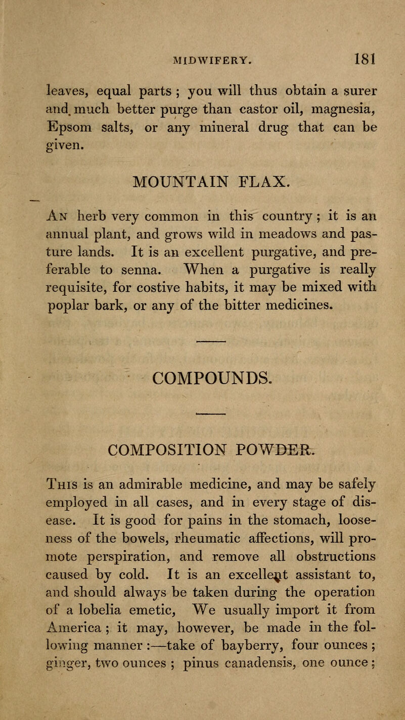 leaves, equal parts ; you will thus obtain a surer and. much better purge than castor oil, magnesia, Epsom salts, or any mineral drug that can be given. MOUNTAIN FLAX. An herb very common in this country ; it is an annual plant, and grows wild in meadows and pas- ture lands. It is an excellent purgative, and pre- ferable to senna. When a purgative is really requisite, for costive habits, it may be mixed with poplar bark, or any of the bitter medicines. COMPOUNDS. COMPOSITION POWDER. This is an admirable medicine, and may be safely employed in all cases, and in every stage of dis- ease. It is good for pains in the stomach, loose- ness of the bowels, rheumatic affections, will pro- mote perspiration, and remove all obstructions caused by cold. It is an excellent assistant to, and should always be taken during the operation of a lobelia emetic. We usually import it from America ; it may, however, be made in the fol- lowing manner :—take of bayberry, four ounces ; ginger, two ounces ; pinus canadensis, one ounce;
