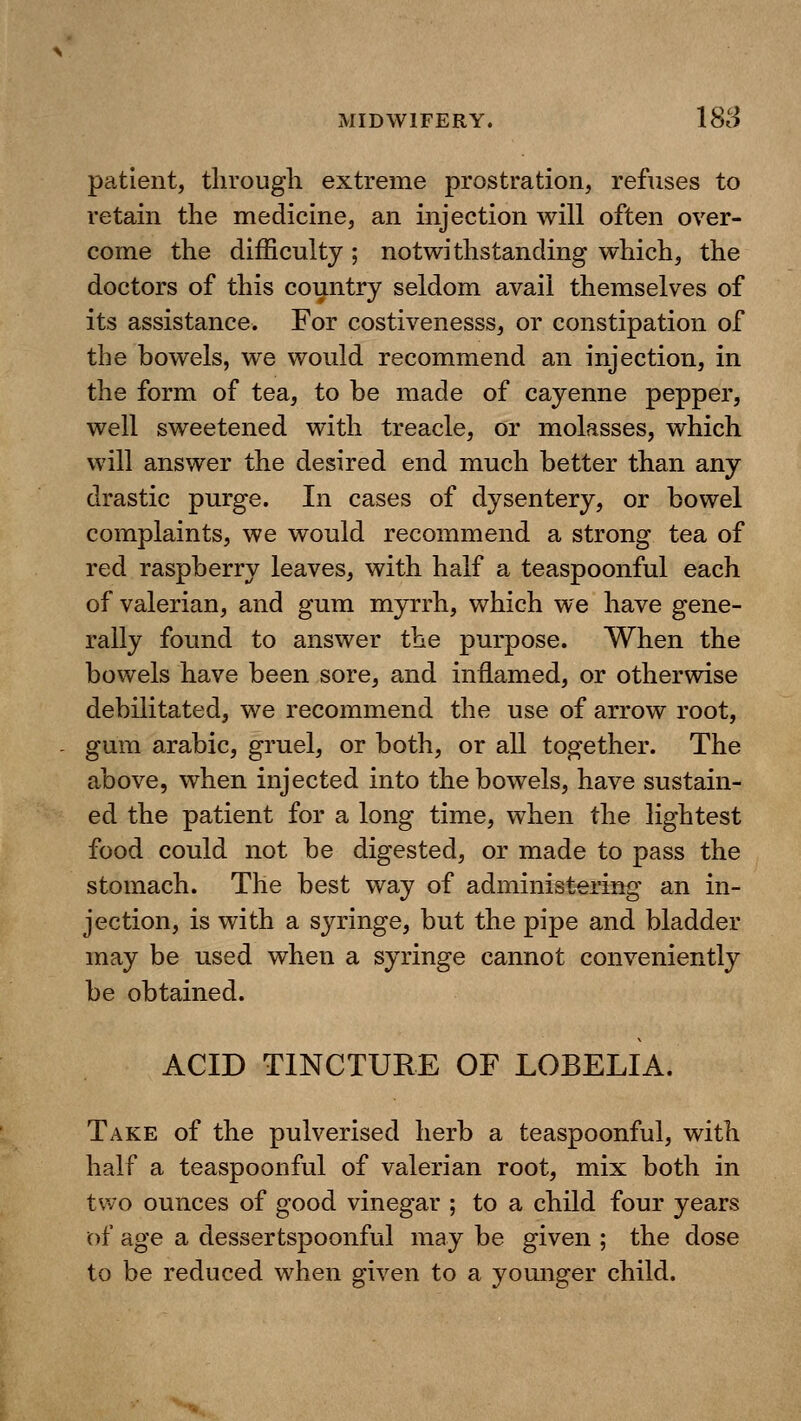 patient, tlirough extreme prostration, refuses to retain the medicine, an injection will often over- come the difficulty ; notwithstanding which, the doctors of this country seldom avail themselves of its assistance. For costivenesss, or constipation of the bowels, we would recommend an injection, in the form of tea, to be made of cayenne pepper, well sweetened with treacle, or molasses, which will answer the desired end much better than any drastic purge. In cases of dysentery, or bowel complaints, we would recommend a strong tea of red raspberry leaves, with half a teaspoonful each of valerian, and gum myrrh, which we have gene- rally found to answer the purpose. When the bowels have been sore, and inflamed, or otherwise debilitated, we recommend the use of arrow root, gum arable, gruel, or both, or all together. The above, when injected into the bowels, have sustain- ed the patient for a long time, when the lightest food could not be digested, or made to pass the stomach. The best way of administering an in- jection, is with a syringe, but the pipe and bladder may be used when a syringe cannot conveniently be obtained. ACID TINCTURE OF LOBELIA. Take of the pulverised herb a teaspoonful, with half a teaspoonful of valerian root, mix both in two ounces of good vinegar ; to a child four years of age a dessertspoonful may be given ; the dose to be reduced when given to a younger child.