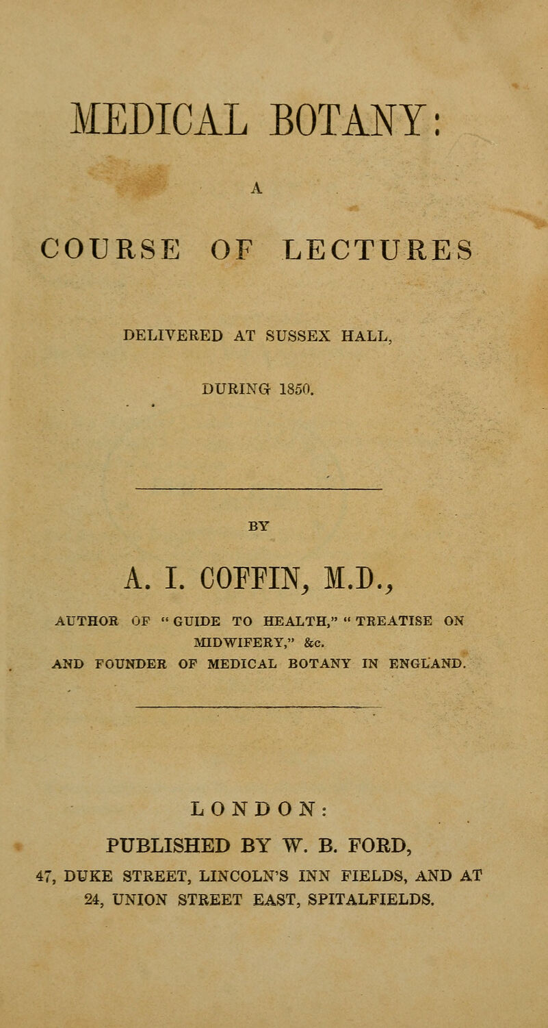 MEDICAL BOTANY: A COURSE OF LECTURES DELIVERED AT SUSSEX HALL, DURING 1850. BY A. I. COPFIN, M.D., AUTHOR OP  GUIDE TO HEALTH,  TREATISE ON MIDWIFERY, &c. AND FOUNDER OF MEDICAL BOTANY IN ENGLAND. LONDON: PUBLISHED BY W. B. FORD, 47, DUKE STREET, LINCOLN'S INN FIELDS, AND AT 24, UNION STREET EAST, SPITALFIELDS.
