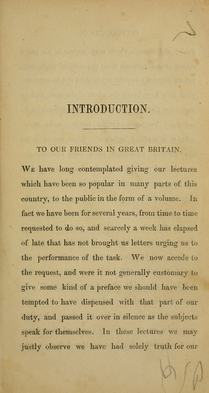 INTRODUCTION. TO OUR FRIENDS IN GREAT BRITAIN. We liave long contemplated giving our lectures which have been so popular in many parts of this country, to the public in the form of a volume. In fact we have been for several years, from time to time requested to do so, and scarcely a week has elapsed of late that has not brought us letters urging us to the performance of the task. We now accede to the request, and were it not generally customary to give some kind of a preface we should have been tempted to have dispensed with that part of our duty, and passed it over in silence as the subjects speak for themselves. In these lectures we may justly observe we have had solely truth for our Yh ff]