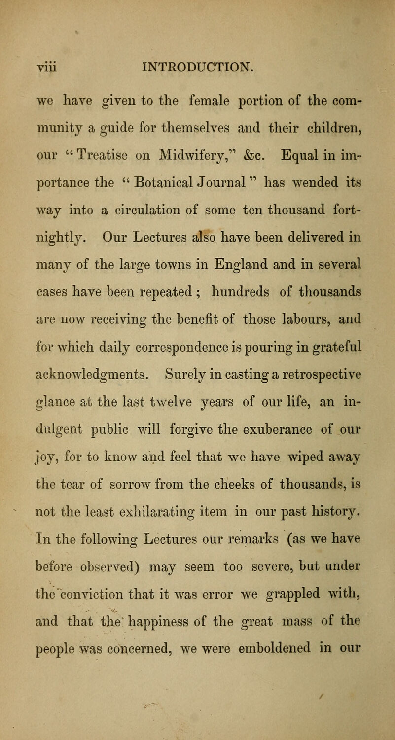 we have given to the female portion of the com- munity a guide for themselves and their children, our  Treatise on Midwifery, &c. Equal in im- portance the  Botanical Journal has wended its way into a circulation of some ten thousand fort- nightly. Our Lectures also have been delivered in many of the large towns in England and in several cases have been repeated ; hundreds of thousands are now receiving the benefit of those labours, and for which daily correspondence is pouring in grateful acknowledgments. Surely in casting a retrospective glance at the last twelve years of our life, an in- dulgent public will forgive the exuberance of our joy, for to know and feel that we have wiped away the tear of sorrow from the cheeks of thousands, is not the least exhilarating item in our past history. In the following Lectures our remarks (as we have before observed) may seem too severe, but under the conviction that it was error we grappled with, and that the happiness of the great mass of the people was concerned, we were emboldened in our