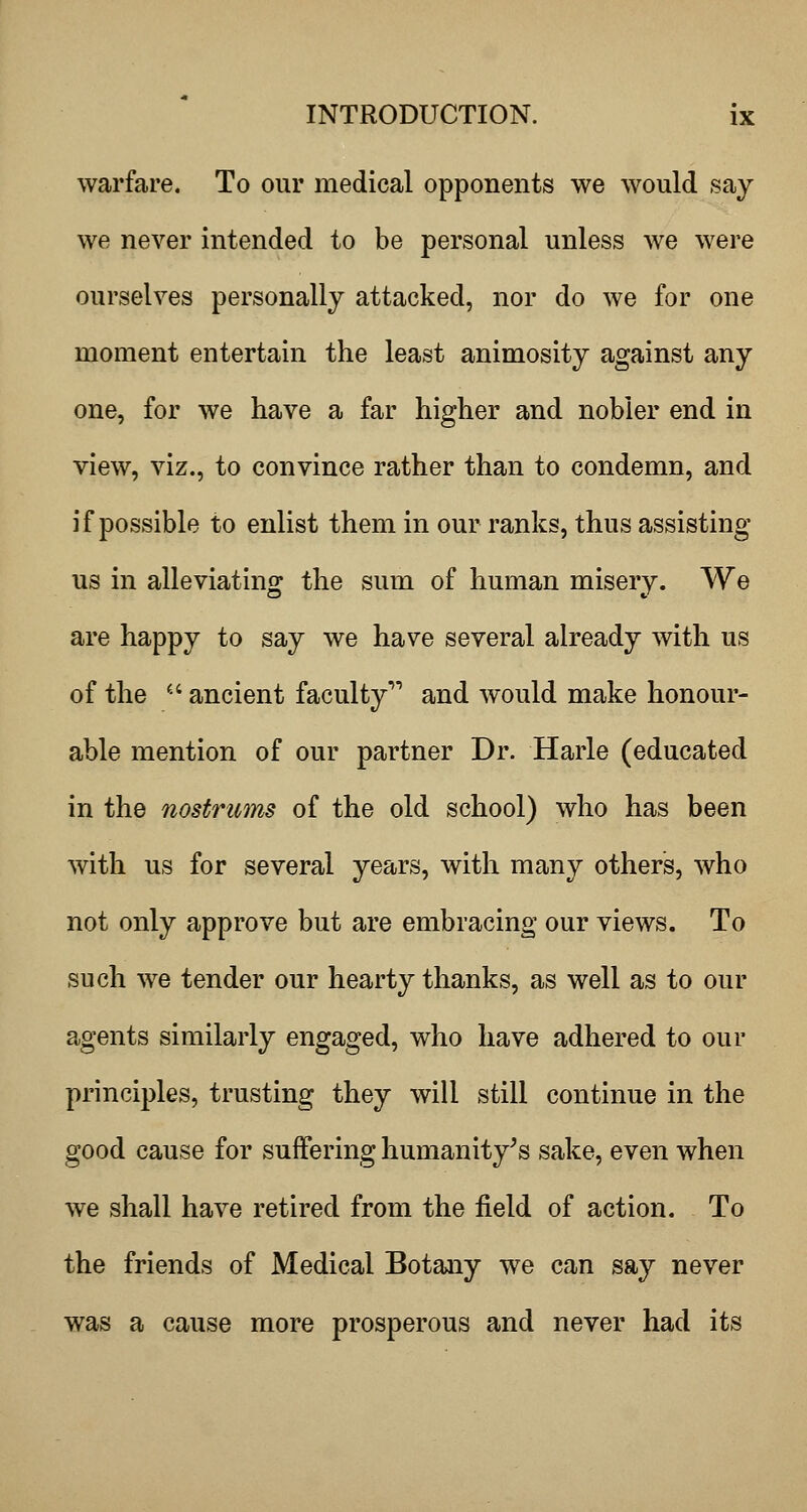 warfare. To our medical opponents we would say we never intended to be personal unless we were ourselves personally attacked, nor do we for one moment entertain the least animosity against any one, for we have a far higher and nobler end in view, viz., to convince rather than to condemn, and if possible to enlist them in our ranks, thus assisting us in alleviating the sum of human misery. We are happy to say we have several already with us of the ^■' ancient faculty and would make honour- able mention of our partner Dr. Harle (educated in the nostrums of the old school) who has been with us for several years, with many others, who not only approve but are embracing our views. To such we tender our hearty thanks, as well as to our agents similarly engaged, who have adhered to our principles, trusting they will still continue in the good cause for suffering humanity^s sake, even when we shall have retired from the field of action. To the friends of Medical Botany we can say never was a cause more prosperous and never had its