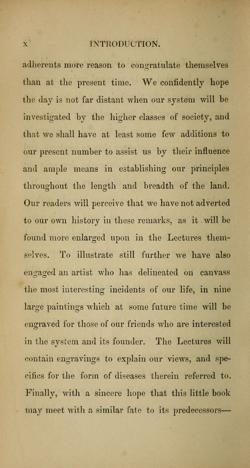 adlierents more reason to congratulate themselves than at the present time. We confidently hope the day is not far distant when our system will be investigated by the higher classes of society, and that we shall have at least some few additions to our present number to assist us by their influence and ample means in establishing our principles throughout the length and breadth of the land. Our readers will perceive that we have not adverted to our own history in these remarks, as it .will be found more enlarged upon in the Lectures them- selves. To illustrate still further we have also engaged an artist who has delineated on canvass the most interesting incidents of our life, in nine large paintings which at some future time will be engraved for those of our friends who are interested in the system and its founder. The Lectures will contain engravings to explain our views, and spe- cifics for the form of diseases therein referred to. Finally, with a sincere hope that this little book may meet with a similar fate to its predecessors—