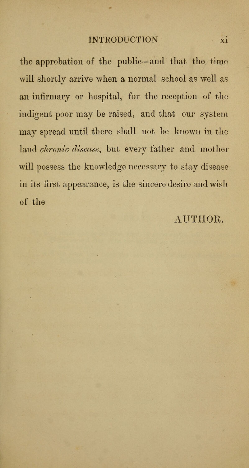 the approbation of the public—and that the time will shortly arrive when a normal school as well as an infirmary or hospital, for the reception of the indigent poor may be raised, and that our system may spread until tliere shall not be known in the land chronic disease^ but evei-y father and mother will possess the knowledge necessary to stay disease in its first appearance, is the sincere desire and wish of the AUTHOR.