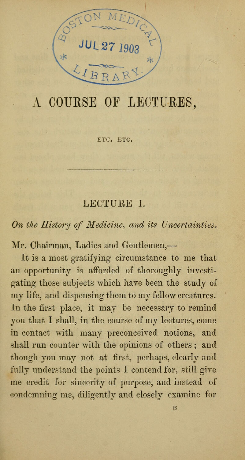 A COURSE OF LECTURES, ETC. ETC. LECTURE I. On the History of Medicine^ and its Uncertainties, Mr. Chairman, Ladies and Grentlemen,— It is a most gratifying circumstance to me that an opportunity is afforded of thoroughly investi- gating those subjects which have been the study of my life, and dispensing them to my fellow creatures. In the first place, it may be necessary to remind you that I shall, in the course of my lectures, come in contact with many preconceived notions, and shall run counter with the opinions of others ; and though you may not at first, perhaps, clearly and fully understand the points I contend for, still give me credit for sincerity of purpose, and instead of condemning me, diligently and closely examine for