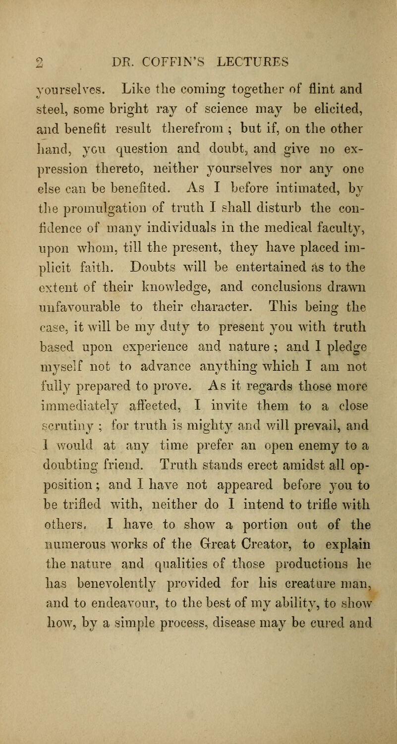 yourselves. Like the coming together of flint and steel, some bright ray of science may be elicited, and benefit result therefrom ; but if, on the other liand, you question and doubt,^ and give no ex- pression thereto, neither yourselves nor any one else can be benefited. As I before intimated, by tlie promulgation of truth I shall disturb the con- fidence of many individuals in the medical faculty, upon whom, till the present, they have placed im- plicit faith. Doubts will be entertained as to the extent of their knowledge, and conclusions drawn unfavourable to their character. This being the case, it will be my duty to present you with truth based upon experience and nature; and I pledge myself not to advance anything which I am not fully prepared to prove. As it regards those more immediately affected, I invite them to a close scrutiny ; for truth is mighty and will prevail, and 1 would at any time prefer an open enemy to a doubting friend. Truth stands erect amidst all op- position ; and I have not appeared before you to be trifled with, neither do I intend to trifle with others. I have to show a portion out of the numerous works of the Great Creator, to explain the nature and qualities of those productions he has benevolently provided for his creature man, and to endeavour, to the best of my ability, to show how, by a simple process, disease may be cured and
