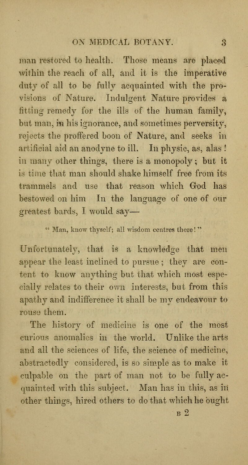 man restored to health. Those means are placed within the reach of all, and it is the imperative duty of all to be fullv acquainted with the pro- visions of Nature. Indulgent Nature provides a fitting remedy for the ills of the human family, but man, in his ignorance, and sometimes perversity, rejects the proffered boon of Nature, and seeks in artificial aid an anodyne to ill. In physic, as, alas ! in many other things, there is a monopoly; but it is time that man should shake himself free from its trammels and use that reason which Grod has bestowed on him In the lanojuao^e of one of our greatest bards, I would say—  Man, know thyself; all wisdom centres there!  Unfortunately, that is a knowledge that men appear the least inclined to pursue ; they are con- tent to know anything but that which most espe- cially relates to their ovm interests, but from this apathy and indifference it shall be my endeavour to rouse them. The history of medicine is one of the most curious anomalies in the w^orld. Unlike the arts and all the sciences of life, the science of medicine, abstractedly considered, is so simple as to make it culpable on the part of man not to be fully ac- quainted with this subject. Man has in this, as ill other things, hired others to do that which he ought