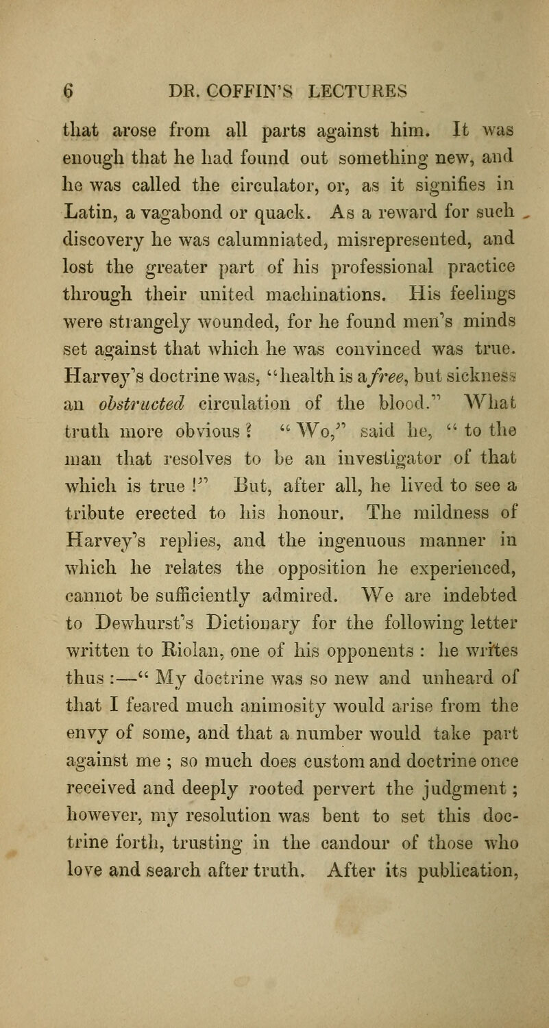 that arose from all parts against him. It was enough that he had found out something new, and he was called the circulator, or, as it signifies in Latin, a vagabond or quack. As a reward for such discovery he was calumniated, misrepresented, and lost the greater part of his professional practice through their united machinations. His feelings were strangely wounded, for he found men's minds set against that which he was convinced was true. Harvey's doctrine was, health is a/r^^, but sickness an obstructed circulation of the blood.'' What truth more obvious 'i '^ Wo,^' said he,  to the 11}an that resolves to be an investigator of that which is true V But, after all, he lived to see a tribute erected to his honour. The mildness of Harvey's replies, and the ingenuous manner in which he relates the opposition he experienced, cannot be sufficiently admired. We are indebted to Dewhurst's Dictionary for the following letter written to Riolan, one of his opponents : he writes thus :— My doctrine was so new and unheard of that I feared much animosity would arise from the envy of some, and that a number would take part against me ; so much does custom and doctrine once received and deeply rooted pervert the judgment ; however, my resolution was bent to set this doc- trine forth, trusting in the candour of those who love and search after truth. After its publication,