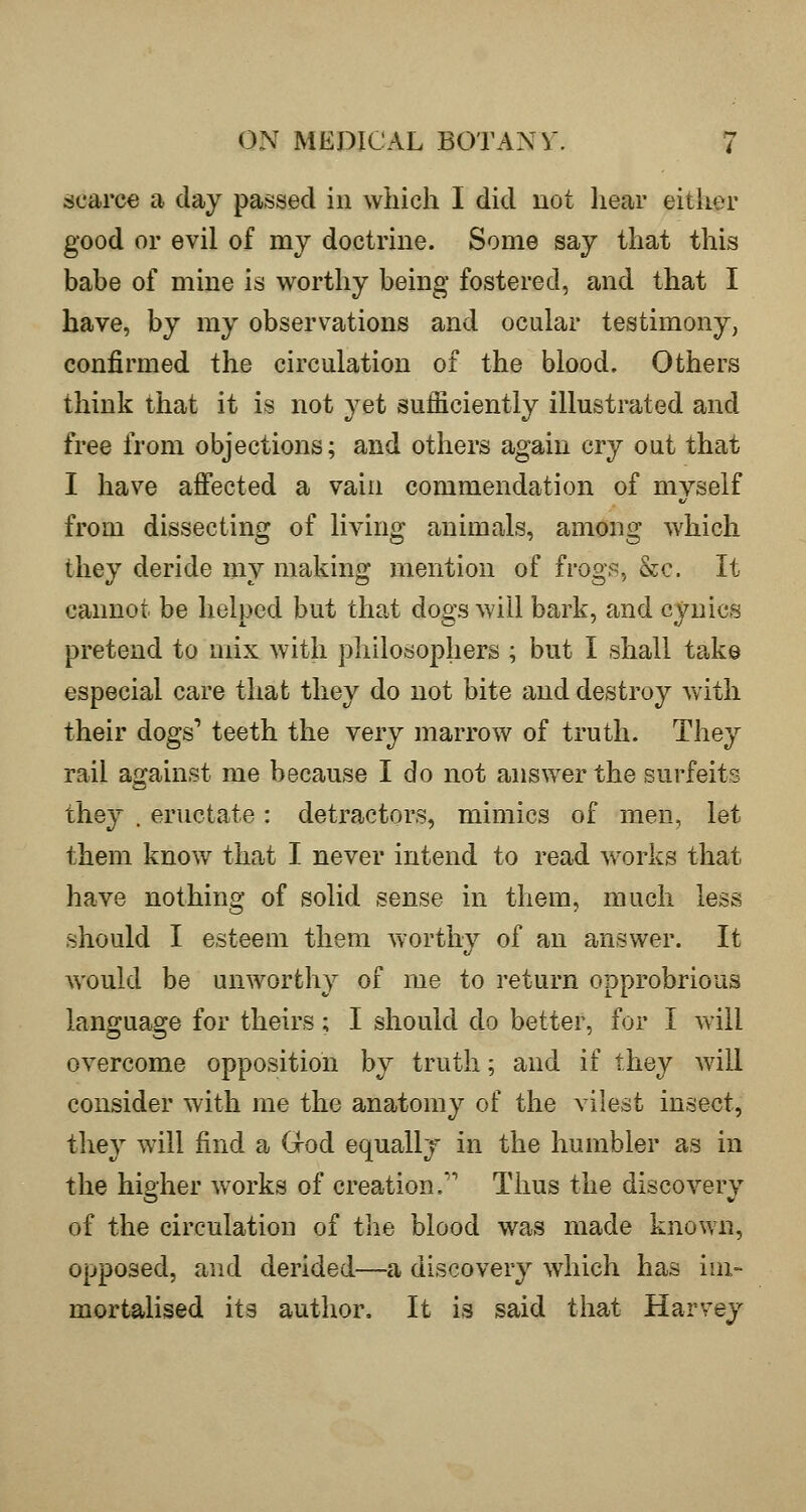 scarce a day passed in which I did not hear either good or evil of my doctrine. Some say that this babe of mine is worthy being fostered, and that I have, by my observations and ocular testimony, confirmed the circulation of the blood. Others think that it is not yet sufficiently illustrated and free from objections; and others again cry out that I have affected a vain commendation of myself from dissecting of living animals, among which they deride my making mention of frogs, &c. It cannot be helped but that dogs will bark, and cynics pretend to mix with philosophers ; but I shall take especial care that they do not bite and destroy with their dogs' teeth the very marrow of truth. They rail against me because I do not answer the surfeits they , eructate: detractors, mimics of men, let them know that I never intend to read works that have nothing of solid sense in them, much less should I esteem them worthy of an answer. It would be unworthy of me to return opprobrious language for theirs; I should do better, for I will overcome opposition by truth; and if they will consider with me the anatomy of the vilest insect, they will find a Grod equally in the humbler as in the higher works of creation,' Thus the discovery of the circulation of the blood was made known, opposed, and derided—a discovery which has im- mortalised its author. It is said that Harvey