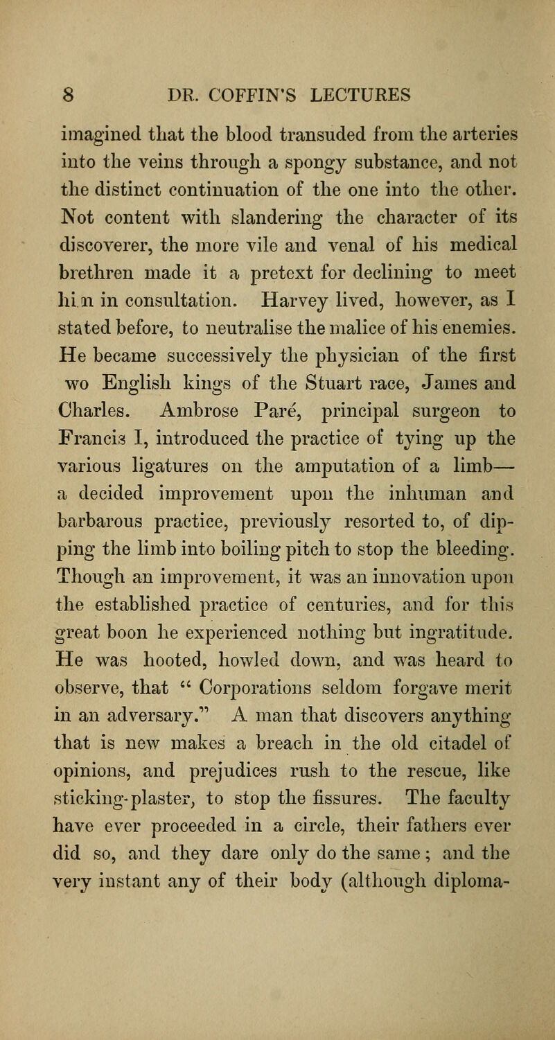 imagined that the blood transuded from the arteries into the veins through a spongy substance, and not the distinct continuation of the one into the other. Not content with shindering the character of its discoverer, the more vile and venal of his medical brethren made it a pretext for declining to meet hi, 11 in consultation. Harvey lived, however, as I stated before, to neutralise the malice of his enemies. He became successively the physician of the first wo English kings of the Stuart race, James and Charles. Ambrose Pare, principal surgeon to Francis I, introduced the practice of tying up the various ligatures on the amputation of a limb— a decided improvement upon the inhuman and barbarous practice, previously resorted to, of dip- ping the limb into boiling pitch to stop the bleeding. Though an improvement, it was an innovation upon the established practice of centuries, and for this great boon he experienced nothing but ingratitude. He was hooted, howled down, and was heard to observe, that  Corporations seldom forgave merit in an adversary. A man that discovers anything that is new makes a breach in the old citadel of opinions, and prejudices rush to the rescue, like sticking-plaster^ to stop the fissures. The faculty have ever proceeded in a circle, their fathers ever did so, and they dare only do the same; and the very instant any of their body (although diploma-