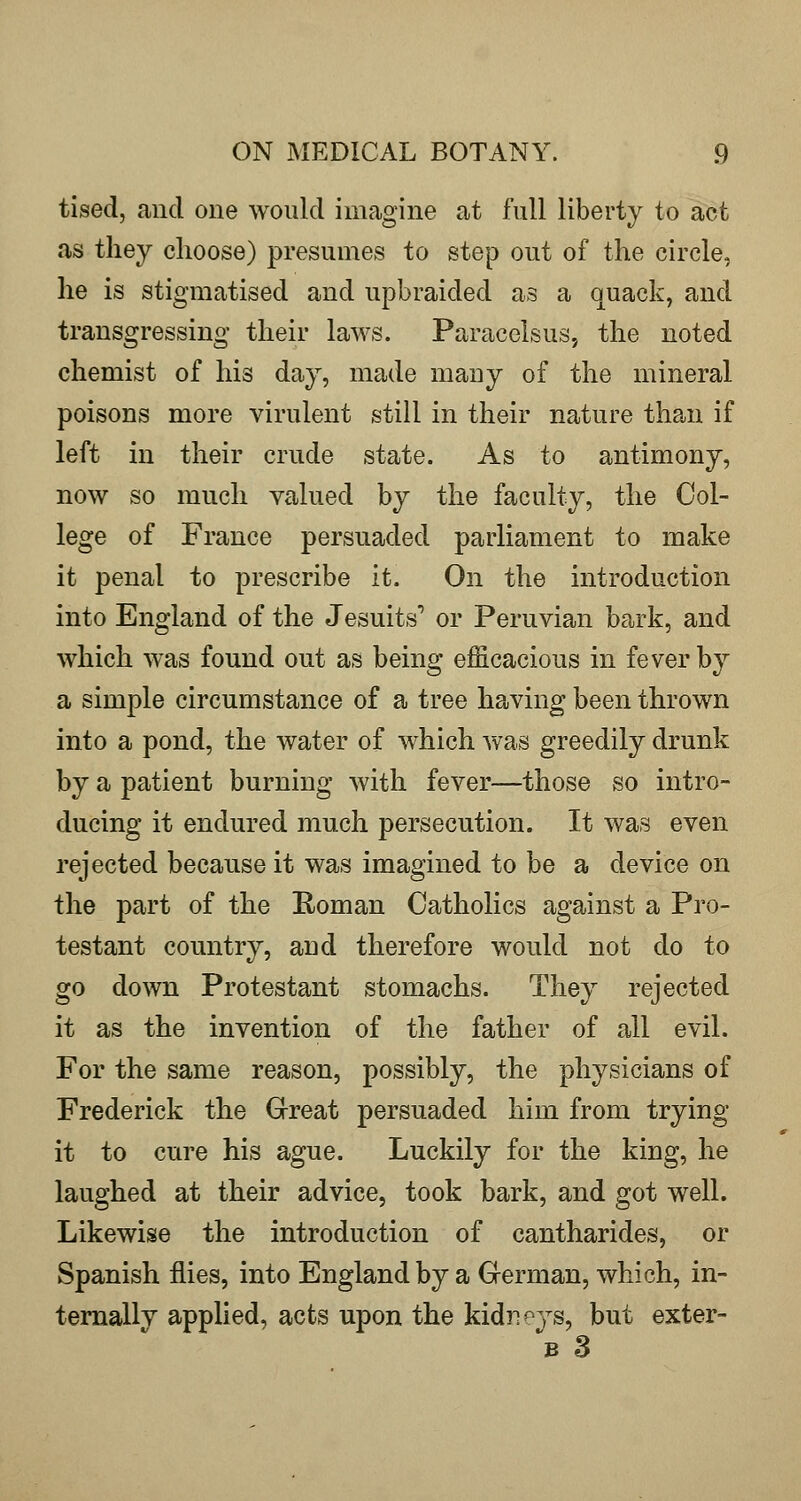 tised, and one would imagine at full liberty to act as they choose) presumes to step out of the circle, he is stigmatised and upbraided as a quack, and transgressing their laws. Paracelsus, the noted chemist of his day, made many of the mineral poisons more virulent still in their nature than if left in their crude state. As to antimony, now so much valued by the faculty, the Col- lege of France persuaded parliament to make it penal to prescribe it. On the introduction into England of the Jesuits'* or Peruvian bark, and which was found out as being efficacious in fever by a simple circumstance of a tree having been thrown into a pond, the water of which was greedily drunk by a patient burning with fever—those so intro- ducing it endured much persecution. It was even rejected because it was imagined to be a device on the part of the Roman Catholics against a Pro- testant country, and therefore would not do to go down Protestant stomachs. They rejected it as the invention of the father of all evil. For the same reason, possibly, the physicians of Frederick the Great persuaded him from trying- it to cure his ague. Luckily for the king, he laughed at their advice, took bark, and got well. Likewise the introduction of cantharides, or Spanish flies, into England by a German, which, in- ternally applied, acts upon the kidr^^ys, but exter- ^B 3